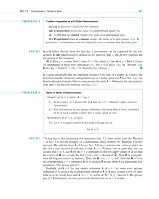 T H E O R E M 2 Further Properties of nth-Order Determinants
(a)–(c) in Theorem 1 hold also for columns.
(d) Transposition leaves the value of a determinant unaltered.
(e) A zero row or column renders the value of a determinant zero.
(f ) Proportional rows or columns render the value of a determinant zero. In
particular, a determinant with two identical rows or columns has the value zero.
P R O O F (a)–(e) follow directly from the fact that a determinant can be expanded by any row
column. In (d), transposition is defined as for matrices, that is, the jth row becomes the
jth column of the transpose.
(f) If Row times Row i, then , where has Row Hence
an interchange of these rows reproduces but it also gives by Theorem 1(a).
Hence and Similarly for columns.
It is quite remarkable that the important concept of the rank of a matrix A, which is the
maximum number of linearly independent row or column vectors of A (see Sec. 7.4), can
be related to determinants. Here we may assume that rank because the only matrices
with rank 0 are the zero matrices (see Sec. 7.4).
T H E O R E M 3 Rank in Terms of Determinants
Consider an matrix :
(1) A has rank if and only if A has an submatrix with a nonzero
determinant.
(2) The determinant of any square submatrix with more than r rows, contained
in A (if such a matrix exists!) has a value equal to zero.
Furthermore, if , we have:
(3) An square matrix A has rank n if and only if
P R O O F The key idea is that elementary row operations (Sec. 7.3) alter neither rank (by Theorem
1 in Sec. 7.4) nor the property of a determinant being nonzero (by Theorem 1 in this
section). The echelon form Â of A (see Sec. 7.3) has r nonzero row vectors (which are
the first r row vectors) if and only if rank Without loss of generality, we can
assume that Let R̂ be the submatrix in the left upper corner of Â (so that
the entries of R̂ are in both the first r rows and r columns of Â). Now R̂ is triangular,
with all diagonal entries nonzero. Thus, det R̂ Also det for
the corresponding submatrix R of A because R̂ results from R by elementary row
operations. This proves part (1).
Similarly, for any square submatrix S of or more rows perhaps
contained in A because the corresponding submatrix Ŝ of Â must contain a row of zeros
(otherwise we would have rank ), so that det Ŝ by Theorem 2. This proves
part (2). Furthermore, we have proven the theorem for an matrix.
m  n
 0
A r  1
r  1
det S  0
r  r
R  0
 r11
Á rrr  0.
rjj
r  r
r 1.
A  r.
det A  0.
n  n
m  n
r  r
r 1
A  3ajk4
m  n
A 0
䊏
D  cD1  0.
D1  0
D1
D1,
j  Row i.
D1
D  cD1
j  c
SEC. 7.7 Determinants. Cramer’s Rule 297
c07.qxd 10/28/10 7:30 PM Page 297
 