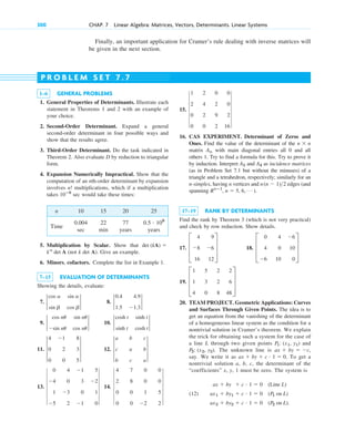 Finally, an important application for Cramer’s rule dealing with inverse matrices will
be given in the next section.
300 CHAP. 7 Linear Algebra: Matrices, Vectors, Determinants. Linear Systems
1–6 GENERAL PROBLEMS
1. General Properties of Determinants. Illustrate each
statement in Theorems 1 and 2 with an example of
your choice.
2. Second-Order Determinant. Expand a general
second-order determinant in four possible ways and
show that the results agree.
3. Third-Order Determinant. Do the task indicated in
Theorem 2. Also evaluate D by reduction to triangular
form.
4. Expansion Numerically Impractical. Show that the
computation of an nth-order determinant by expansion
involves multiplications, which if a multiplication
takes sec would take these times:
n 10 15 20 25
Time
0.004 22 77
sec min years years
5. Multiplication by Scalar. Show that
(not k det A). Give an example.
6. Minors, cofactors. Complete the list in Example 1.
7–15 EVALUATION OF DETERMINANTS
Showing the details, evaluate:
7. 8.
9. 10.
11. 12.
13. 14. 6
4 7 0 0
2 8 0 0
0 0 1 5
0 0 2 2
6
6
0 4 1 5
4 0 3 2
1 3 0 1
5 2 1 0
6
3
a b c
c a b
b c a
3
3
4 1 8
0 2 3
0 0 5
3
2
cosh t sinh t
sinh t cosh t
2
2
cos nu sin nu
sin nu cos nu
2
2
0.4 4.9
1.5 1.3
2
2
cos a sin a
sin b cos b
2
kn
det A
det (kA) 
0.5 # 109
10ⴚ9
n!
P R O B L E M S E T 7 . 7
15.
16. CAS EXPERIMENT. Determinant of Zeros and
Ones. Find the value of the determinant of the
matrix with main diagonal entries all 0 and all
others 1. Try to find a formula for this. Try to prove it
by induction. Interpret and as incidence matrices
(as in Problem Set 7.1 but without the minuses) of a
triangle and a tetrahedron, respectively; similarly for an
n-simplex, having n vertices and edges (and
spanning ).
17–19 RANK BY DETERMINANTS
Find the rank by Theorem 3 (which is not very practical)
and check by row reduction. Show details.
17. 18.
19.
20. TEAM PROJECT. Geometric Applications: Curves
and Surfaces Through Given Points. The idea is to
get an equation from the vanishing of the determinant
of a homogeneous linear system as the condition for a
nontrivial solution in Cramer’s theorem. We explain
the trick for obtaining such a system for the case of
a line L through two given points and
The unknown line is
say. We write it as To get a
nontrivial solution a, b, c, the determinant of the
“coefficients” x, y, 1 must be zero. The system is
(12)
ax2  by2  c # 1  0 (P2 on L).
ax1  by1  c # 1  0 (P1 on L)
ax  by  c # 1  0 (Line L)
ax  by  c # 1  0.
ax  by  c,
P2: (x2, y2).
P1: (x1, y1)
D
1 5 2 2
1 3 2 6
4 0 8 48
T
D
0 4 6
4 0 10
6 10 0
T
D
4 9
8 6
16 12
T
Rnⴚ1
, n  5, 6, Á
n(n  1)2
A4
A3
An
n  n
6
1 2 0 0
2 4 2 0
0 2 9 2
0 0 2 16
6
c07.qxd 10/28/10 7:30 PM Page 300
 