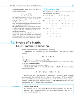(a) Line through two points. Derive from in
(12) the familiar formula
(b) Plane. Find the analog of (12) for a plane through
three given points. Apply it when the points are
(c) Circle. Find a similar formula for a circle in the
plane through three given points. Find and sketch the
circle through
(d) Sphere. Find the analog of the formula in (c) for
a sphere through four given points. Find the sphere
through by this
formula or by inspection.
(e) General conic section. Find a formula for a
general conic section (the vanishing of a determinant
of 6th order). Try it out for a quadratic parabola and
for a more general conic section of your own choice.
(0, 0, 5), (4, 0, 1), (0, 4, 1), (0, 0, 3)
(2, 6), (6, 4), (7, 1).
(1, 1, 1), (3, 2, 6), (5, 0, 5).
x  x1
x1  x2

y  y1
y1  y2
.
D  0
SEC. 7.8 Inverse of a Matrix. Gauss–Jordan Elimination 301
21–25 CRAMER’S RULE
Solve by Cramer’s rule. Check by Gauss elimination and
back substitution. Show details.
21. 22.
23. 24.
25. 4w  x  y  10
w  4x  z  1
w  4y  z  7
x  y  4z  10
3x  2y  z  13
2x  y  4z  11
x  4y  5z  31
3y  4z  16
2x  5y  7z  27
x  9z  9
2x  4y  24
5x  2y  0
3x  5y  15.5
6x  16y  5.0
7.8 Inverse of a Matrix.
Gauss–Jordan Elimination
In this section we consider square matrices exclusively.
The inverse of an matrix is denoted by and is an matrix
such that
(1)
where I is the unit matrix (see Sec. 7.2).
If A has an inverse, then A is called a nonsingular matrix. If A has no inverse, then
A is called a singular matrix.
If A has an inverse, the inverse is unique.
Indeed, if both B and C are inverses of A, then and so that we obtain
the uniqueness from
We prove next that A has an inverse (is nonsingular) if and only if it has maximum
possible rank n. The proof will also show that implies provided
exists, and will thus give a motivation for the inverse as well as a relation to linear systems.
(But this will not give a good method of solving numerically because the Gauss
elimination in Sec. 7.3 requires fewer computations.)
T H E O R E M 1 Existence of the Inverse
The inverse of an matrix A exists if and only if , thus (by
Theorem 3, Sec. 7.7) if and only if . Hence A is nonsingular if
and is singular if .
rank A n
rank A  n,
det A  0
rank A  n
n  n
Aⴚ1
Ax  b
Aⴚ1
x  Aⴚ1
b
Ax  b
B  IB  (CA)B  C(AB)  CI  C.
CA  I,
AB  I
n  n
AAⴚ1
 Aⴚ1
A  I
n  n
Aⴚ1
A  3ajk4
n  n
c07.qxd 10/28/10 7:30 PM Page 301
 