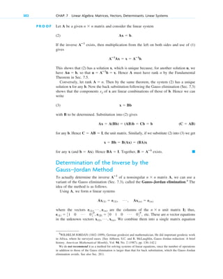 302 CHAP. 7 Linear Algebra: Matrices, Vectors, Determinants. Linear Systems
P R O O F Let A be a given matrix and consider the linear system
(2)
If the inverse exists, then multiplication from the left on both sides and use of (1)
gives
.
This shows that (2) has a solution x, which is unique because, for another solution u, we
have , so that . Hence A must have rank n by the Fundamental
Theorem in Sec. 7.5.
Conversely, let rank . Then by the same theorem, the system (2) has a unique
solution x for any b. Now the back substitution following the Gauss elimination (Sec. 7.3)
shows that the components of x are linear combinations of those of b. Hence we can
write
(3)
with B to be determined. Substitution into (2) gives
for any b. Hence , the unit matrix. Similarly, if we substitute (2) into (3) we get
for any x (and ). Hence . Together, exists.
Determination of the Inverse by the
Gauss–Jordan Method
To actually determine the inverse of a nonsingular matrix A, we can use a
variant of the Gauss elimination (Sec. 7.3), called the Gauss–Jordan elimination.3
The
idea of the method is as follows.
Using A, we form n linear systems
where the vectors are the columns of the unit matrix I; thus,
etc. These are n vector equations
in the unknown vectors . We combine them into a single matrix equation
x(1), Á , x(n)
e(1)  31 0 Á 04T
, e(2)  30 1 0 Á 04T
,
n  n
e(1), Á , e(n)
Ax(1)  e(1), Á , Ax(n)  e(n)
n  n
Aⴚ1
䊏
B  Aⴚ1
BA  I
b  Ax
x  Bb  B(Ax)  (BA)x
C  AB  I
(C  AB)
Ax  A(Bb)  (AB)b  Cb  b
x  Bb
xj
A  n
u  Aⴚ1
b  x
Au  b
Aⴚ1
Ax  x  Aⴚ1
b
Aⴚ1
Ax  b.
n  n
3
WILHELM JORDAN (1842–1899), German geodesist and mathematician. He did important geodesic work
in Africa, where he surveyed oases. [See Althoen, S.C. and R. McLaughlin, Gauss–Jordan reduction: A brief
history. American Mathematical Monthly, Vol. 94, No. 2 (1987), pp. 130–142.]
We do not recommend it as a method for solving systems of linear equations, since the number of operations
in addition to those of the Gauss elimination is larger than that for back substitution, which the Gauss–Jordan
elimination avoids. See also Sec. 20.1.
c07.qxd 10/28/10 7:30 PM Page 302
 