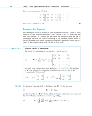 The last three columns constitute Check:
Hence Similarly,
Formulas for Inverses
Since finding the inverse of a matrix is really a problem of solving a system of linear
equations, it is not surprising that Cramer’s rule (Theorem 4, Sec. 7.7) might come into
play. And similarly, as Cramer’s rule was useful for theoretical study but not for
computation, so too is the explicit formula (4) in the following theorem useful for
theoretical considerations but not recommended for actually determining inverse matrices,
except for the frequently occurring case as given in
T H E O R E M 2 Inverse of a Matrix by Determinants
The inverse of a nonsingular matrix is given by
(4)
where is the cofactor of in det A (see Sec. 7.7). (CAUTION! Note well that
in , the cofactor occupies the same place as (not ) does in A.)
In particular, the inverse of
P R O O F We denote the right side of (4) by B and show that . We first write
(5)
and then show that . Now by the definition of matrix multiplication and because of
the form of B in (4), we obtain (CAUTION! not )
(6) gkl  a
n
s1
Csk
det A
asl 
1
det A
(a1lC1k  Á  anlCnk).
Cks
Csk,
G  I
BA  G  3gkl4
BA  I
A  c
a11 a12
a21 a22
d is Aⴚ1

1
det A
c
a22 a12
a21 a11
d.
(4*)
ajk
akj
Cjk
Aⴚ1
ajk
Cjk
Aⴚ1

1
det A
3Cjk4T

1
det A
E
C11 C21
Á Cn1
C12 C22
Á Cn2
# # Á #
C1n C2n
Á Cnn
U ,
A  3ajk4
n  n
(4*).
2  2
䊏
Aⴚ1
A  I.
AAⴚ1
 I.
D
1 1 2
3 1 1
1 3 4
T D
0.7 0.2 0.3
1.3 0.2 0.7
0.8 0.2 0.2
T  D
1 0 0
0 1 0
0 0 1
T.
Aⴚ1
.
304 CHAP. 7 Linear Algebra: Matrices, Vectors, Determinants. Linear Systems
c07.qxd 10/28/10 7:30 PM Page 304
 