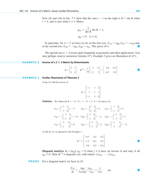 Now (9) and (10) in Sec. 7.7 show that the sum on the right is when
, and is zero when . Hence
In particular, for we have in (4), in the first row, and,
in the second row, This gives
The special case occurs quite frequently in geometric and other applications. You
may perhaps want to memorize formula (4*). Example 2 gives an illustration of (4*).
E X A M P L E 2 Inverse of a Matrix by Determinants
E X A M P L E 3 Further Illustration of Theorem 2
Using (4), find the inverse of
Solution. We obtain and in (4),
so that by (4), in agreement with Example 1,
Diagonal matrices when have an inverse if and only if all
Then is diagonal, too, with entries
P R O O F For a diagonal matrix we have in (4)
etc. 䊏
C11
D

a22
Á ann
a11a22
Á ann

1
a11
,
1a11, Á , 1ann.
Aⴚ1
ajj  0.
j  k,
A  [ajk], ajk  0
䊏
Aⴚ1
 D
0.7 0.2 0.3
1.3 0.2 0.7
0.8 0.2 0.2
T.
C13  2
3 1
1 3
2  8, C23   2
1 1
1 3
2  2, C33  2
1 1
3 1
2  2,
C12   2
3 1
1 4
2  13, C22  2
1 2
1 4
2  2, C32   2
1 2
3 1
2  7,
C11  2
1 1
3 4
2  7, C21   2
1 2
3 4
2  2, C31  2
1 2
1 1
2  3,
det A  1(7)  1 # 13  2 # 8  10,
A  D
1 1 2
3 1 1
1 3 4
T.
䊏
A  c
3 1
2 4
d, Aⴚ1

1
10
c
4 1
2 3
d  c
0.4 0.1
0.2 0.3
d
2 ⴛ 2
n  2
䊏
(4*).
C12  a21, C22  a11.
C11  a22, C21  a12
n  2
gkl  0 (l  k).
gkk 
1
det A
det A  1,
l  k
l  k
D  det A
( Á )
SEC. 7.8 Inverse of a Matrix. Gauss–Jordan Elimination 305
c07.qxd 10/28/10 7:30 PM Page 305
 