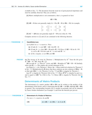 SEC. 7.8 Inverse of a Matrix. Gauss–Jordan Elimination 307
available in Sec. 7.2. The deviations from the usual are of great practical importance and
must be carefully observed. They are as follows.
[1] Matrix multiplication is not commutative, that is, in general we have
[2] does not generally imply or (or ); for example,
[3] does not generally imply (even when
Complete answers to [2] and [3] are contained in the following theorem.
T H E O R E M 3 Cancellation Laws
Let A, B, C be matrices. Then:
(a) If rank and , then
(b) If rank , then implies . Hence if , but
as well as , then rank and rank
(c) If A is singular, so are BA and AB.
P R O O F (a) The inverse of A exists by Theorem 1. Multiplication by from the left gives
, hence .
(b) Let rank . Then exists, and implies Similarly
when rank . This implies the second statement in (b).
Rank by Theorem 1. Hence has nontrivial solutions by Theorem 2
in Sec. 7.5. Multiplication by B shows that these solutions are also solutions of
so that rank by Theorem 2 in Sec. 7.5 and BA is singular by Theorem 1.
is singular by Theorem 2(d) in Sec. 7.7. Hence is singular by part ,
and is equal to by (10d) in Sec. 7.2. Hence AB is singular by Theorem 2(d) in
Sec. 7.7.
Determinants of Matrix Products
The determinant of a matrix product AB or BA can be written as the product of the
determinants of the factors, and it is interesting that , although
in general. The corresponding formula (10) is needed occasionally and can be obtained
by Gauss–Jordan elimination (see Example 1) and from the theorem just proved.
T H E O R E M 4 Determinant of a Product of Matrices
For any matrices A and B,
(10) .
det (AB)  det (BA)  det A det B
n  n
AB  BA
det AB  det BA
䊏
(AB)T
(c1)
BT
AT
AT
(c2)
(BA) n
BAx  0,
Ax  0
A n
(c1)
B  n
Aⴚ1
AB  B  0.
AB  0
Aⴚ1
A  n
B  C
Aⴚ1
AB  Aⴚ1
AC
Aⴚ1
B n.
A n
B  0
A  0
AB  0
B  0
AB  0
A  n
B  C.
AB  AC
A  n
n  n
A  0).
C  D
AC  AD
c
1 1
2 2
d c
1 1
1 1
d  c
0 0
0 0
d.
BA  0
B  0
A  0
AB  0
AB  BA.
c07.qxd 10/28/10 7:30 PM Page 307
 