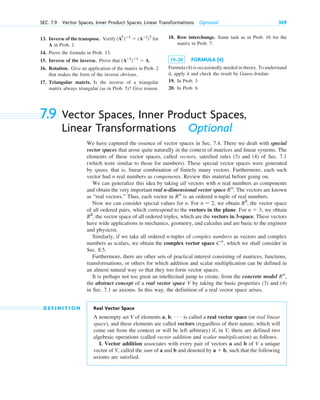 13. Inverse of the transpose. Verify for
A in Prob. 1.
14. Prove the formula in Prob. 13.
15. Inverse of the inverse. Prove that
16. Rotation. Give an application of the matrix in Prob. 2
that makes the form of the inverse obvious.
17. Triangular matrix. Is the inverse of a triangular
matrix always triangular (as in Prob. 5)? Give reason.
(Aⴚ1
)ⴚ1
 A.
(AT
)ⴚ1
 (Aⴚ1
)T
SEC. 7.9 Vector Spaces, Inner Product Spaces, Linear Transformations Optional 309
18. Row interchange. Same task as in Prob. 16 for the
matrix in Prob. 7.
19–20 FORMULA (4)
Formula (4) is occasionally needed in theory. To understand
it, apply it and check the result by Gauss–Jordan:
19. In Prob. 3
20. In Prob. 6
7.9 Vector Spaces, Inner Product Spaces,
Linear Transformations Optional
We have captured the essence of vector spaces in Sec. 7.4. There we dealt with special
vector spaces that arose quite naturally in the context of matrices and linear systems. The
elements of these vector spaces, called vectors, satisfied rules (3) and (4) of Sec. 7.1
(which were similar to those for numbers). These special vector spaces were generated
by spans, that is, linear combination of finitely many vectors. Furthermore, each such
vector had n real numbers as components. Review this material before going on.
We can generalize this idea by taking all vectors with n real numbers as components
and obtain the very important real n-dimensional vector space . The vectors are known
as “real vectors.” Thus, each vector in is an ordered n-tuple of real numbers.
Now we can consider special values for n. For , we obtain the vector space
of all ordered pairs, which correspond to the vectors in the plane. For , we obtain
the vector space of all ordered triples, which are the vectors in 3-space. These vectors
have wide applications in mechanics, geometry, and calculus and are basic to the engineer
and physicist.
Similarly, if we take all ordered n-tuples of complex numbers as vectors and complex
numbers as scalars, we obtain the complex vector space , which we shall consider in
Sec. 8.5.
Furthermore, there are other sets of practical interest consisting of matrices, functions,
transformations, or others for which addition and scalar multiplication can be defined in
an almost natural way so that they too form vector spaces.
It is perhaps not too great an intellectual jump to create, from the concrete model
the abstract concept of a real vector space V by taking the basic properties (3) and (4)
in Sec. 7.1 as axioms. In this way, the definition of a real vector space arises.
D E F I N I T I O N Real Vector Space
A nonempty set V of elements a, b, • • • is called a real vector space (or real linear
space), and these elements are called vectors (regardless of their nature, which will
come out from the context or will be left arbitrary) if, in V, there are defined two
algebraic operations (called vector addition and scalar multiplication) as follows.
I. Vector addition associates with every pair of vectors a and b of V a unique
vector of V, called the sum of a and b and denoted by a  b, such that the following
axioms are satisfied.
Rn
,
Cn
R3
,
n  3
R2
,
n  2
Rn
Rn
c07.qxd 10/28/10 7:30 PM Page 309
 