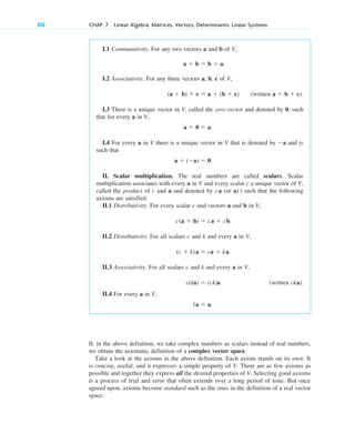 310 CHAP. 7 Linear Algebra: Matrices, Vectors, Determinants. Linear Systems
I.1 Commutativity. For any two vectors a and b of V,
a  b  b  a.
I.2 Associativity. For any three vectors a, b, c of V,
(a  b)  c  a  (b  c) (written a  b  c).
I.3 There is a unique vector in V, called the zero vector and denoted by 0, such
that for every a in V,
a  0  a.
I.4 For every a in V there is a unique vector in V that is denoted by a and is
such that
a  (a)  0.
II. Scalar multiplication. The real numbers are called scalars. Scalar
multiplication associates with every a in V and every scalar c a unique vector of V,
called the product of c and a and denoted by ca (or ac) such that the following
axioms are satisfied.
II.1 Distributivity. For every scalar c and vectors a and b in V,
c(a  b)  ca  cb.
II.2 Distributivity. For all scalars c and k and every a in V,
(c  k)a  ca  ka.
II.3 Associativity. For all scalars c and k and every a in V,
c(ka)  (ck)a (written cka).
II.4 For every a in V,
1a  a.
If, in the above definition, we take complex numbers as scalars instead of real numbers,
we obtain the axiomatic definition of a complex vector space.
Take a look at the axioms in the above definition. Each axiom stands on its own: It
is concise, useful, and it expresses a simple property of V. There are as few axioms as
possible and together they express all the desired properties of V. Selecting good axioms
is a process of trial and error that often extends over a long period of time. But once
agreed upon, axioms become standard such as the ones in the definition of a real vector
space.
c07.qxd 10/28/10 7:30 PM Page 310
 