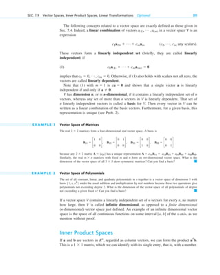 The following concepts related to a vector space are exactly defined as those given in
Sec. 7.4. Indeed, a linear combination of vectors in a vector space V is an
expression
any scalars).
These vectors form a linearly independent set (briefly, they are called linearly
independent) if
(1)
implies that . Otherwise, if (1) also holds with scalars not all zero, the
vectors are called linearly dependent.
Note that (1) with is and shows that a single vector a is linearly
independent if and only if .
V has dimension n, or is n-dimensional, if it contains a linearly independent set of n
vectors, whereas any set of more than n vectors in V is linearly dependent. That set of
n linearly independent vectors is called a basis for V. Then every vector in V can be
written as a linear combination of the basis vectors. Furthermore, for a given basis, this
representation is unique (see Prob. 2).
E X A M P L E 1 Vector Space of Matrices
The real matrices form a four-dimensional real vector space. A basis is
because any matrix has a unique representation .
Similarly, the real matrices with fixed m and n form an mn-dimensional vector space. What is the
dimension of the vector space of all skew-symmetric matrices? Can you find a basis?
E X A M P L E 2 Vector Space of Polynomials
The set of all constant, linear, and quadratic polynomials in x together is a vector space of dimension 3 with
basis under the usual addition and multiplication by real numbers because these two operations give
polynomials not exceeding degree 2. What is the dimension of the vector space of all polynomials of degree
not exceeding a given fixed n? Can you find a basis?
If a vector space V contains a linearly independent set of n vectors for every n, no matter
how large, then V is called infinite dimensional, as opposed to a finite dimensional
(n-dimensional) vector space just defined. An example of an infinite dimensional vector
space is the space of all continuous functions on some interval [a, b] of the x-axis, as we
mention without proof.
Inner Product Spaces
If a and b are vectors in , regarded as column vectors, we can form the product .
This is a matrix, which we can identify with its single entry, that is, with a number.
1  1
aT
b
Rn
䊏
{1, x, x2
}
䊏
3  3
m  n
A  a11B11  a12B12  a21B21  a22B22
A  [ajk]
2  2
B11  c
1 0
0 0
d, B12  c
0 1
0 0
d, B21  c
0 0
1 0
d, B22  c
0 0
0 1
d
2  2
a  0
ca  0
m  1
c1  0, Á , cm  0
c1a(1)  Á  cma(m)  0
(c1, Á , cm
c1a(1)  Á  cmam
a(1), Á , a(m)
SEC. 7.9 Vector Spaces, Inner Product Spaces, Linear Transformations Optional 311
c07.qxd 10/28/10 7:30 PM Page 311
 