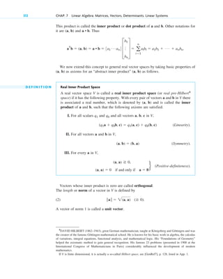 This product is called the inner product or dot product of a and b. Other notations for
it are (a, b) and . Thus
.
We now extend this concept to general real vector spaces by taking basic properties of
(a, b) as axioms for an “abstract inner product” (a, b) as follows.
D E F I N I T I O N Real Inner Product Space
A real vector space V is called a real inner product space (or real pre-Hilbert4
space) if it has the following property. With every pair of vectors a and b in V there
is associated a real number, which is denoted by (a, b) and is called the inner
product of a and b, such that the following axioms are satisfied.
I. For all scalars q1 and q2 and all vectors a, b, c in V,
(Linearity).
II. For all vectors a and b in V,
(Symmetry).
III. For every a in V,
(Positive-definiteness).
Vectors whose inner product is zero are called orthogonal.
The length or norm of a vector in V is defined by
(2) .
A vector of norm 1 is called a unit vector.
储a储  2(a, a) ( 0)
(a, a) 0,
(a, a)  0 if and only if a  0
r
(a, b)  (b, a)
(q1a  q2b, c)  q1(a, c)  q2(b, c)
aT
b  (a, b)  a • b  3a1
Á an4 D
b1
o
bn
T  a
n
i1
albl  a1b1  Á  anbn
a • b
312 CHAP. 7 Linear Algebra: Matrices, Vectors, Determinants. Linear Systems
4
DAVID HILBERT (1862–1943), great German mathematician, taught at Königsberg and Göttingen and was
the creator of the famous Göttingen mathematical school. He is known for his basic work in algebra, the calculus
of variations, integral equations, functional analysis, and mathematical logic. His “Foundations of Geometry”
helped the axiomatic method to gain general recognition. His famous 23 problems (presented in 1900 at the
International Congress of Mathematicians in Paris) considerably influenced the development of modern
mathematics.
If V is finite dimensional, it is actually a so-called Hilbert space; see [GenRef7], p. 128, listed in App. 1.
c07.qxd 10/28/10 7:30 PM Page 312
 