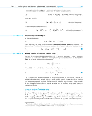 From these axioms and from (2) one can derive the basic inequality
(3) (Cauchy–Schwarz5
inequality).
From this follows
(4) (Triangle inequality).
A simple direct calculation gives
(5) (Parallelogram equality).
E X A M P L E 3 n-Dimensional Euclidean Space
with the inner product
(6)
(where both a and b are column vectors) is called the n-dimensional Euclidean space and is denoted by or
again simply by . Axioms I–III hold, as direct calculation shows. Equation (2) gives the “Euclidean norm”
(7) .
E X A M P L E 4 An Inner Product for Functions. Function Space
The set of all real-valued continuous functions on a given interval is a real vector
space under the usual addition of functions and multiplication by scalars (real numbers). On this “function
space” we can define an inner product by the integral
(8)
Axioms I–III can be verified by direct calculation. Equation (2) gives the norm
(9)
Our examples give a first impression of the great generality of the abstract concepts of
vector spaces and inner product spaces. Further details belong to more advanced courses
(on functional analysis, meaning abstract modern analysis; see [GenRef7] listed in App.
1) and cannot be discussed here. Instead we now take up a related topic where matrices
play a central role.
Linear Transformations
Let X and Y be any vector spaces. To each vector x in X we assign a unique vector y in
Y. Then we say that a mapping (or transformation or operator) of X into Y is given.
Such a mapping is denoted by a capital letter, say F. The vector y in Y assigned to a vector
x in X is called the image of x under F and is denoted by [or Fx, without parentheses].
F(x)
䊏
储 f 储  2( f, f) 
G
冮
b
a
f(x)2
dx.
( f, g)  冮
b
a
f(x) g(x) dx.
a  x  b
f(x), g(x), Á
䊏
储a储  2(a, a)  2aT
a  2a1
2
 Á  an
2
Rn
En
(a, b)  aT
b  a1b1  Á  anbn
Rn
储a  b储2
 储a  b储2
 2(储a储2
 储b储2
)
储a  b储  储a储  储b储
ƒ(a, b)ƒ  储a储 储b储
SEC. 7.9 Vector Spaces, Inner Product Spaces, Linear Transformations Optional 313
5
HERMANN AMANDUS SCHWARZ (1843–1921). German mathematician, known by his work in complex
analysis (conformal mapping) and differential geometry. For Cauchy see Sec. 2.5.
c07.qxd 10/28/10 7:30 PM Page 313
 