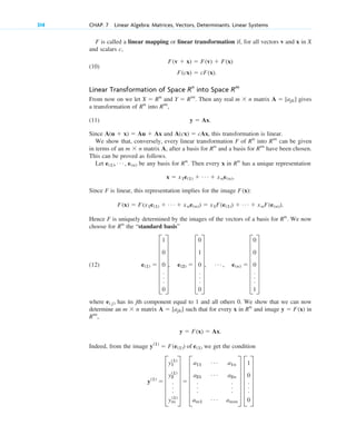 F is called a linear mapping or linear transformation if, for all vectors v and x in X
and scalars c,
(10)
Linear Transformation of Space into Space
From now on we let and . Then any real matrix gives
a transformation of into ,
(11) .
Since and , this transformation is linear.
We show that, conversely, every linear transformation F of into can be given
in terms of an matrix A, after a basis for and a basis for have been chosen.
This can be proved as follows.
Let be any basis for . Then every x in has a unique representation
.
Since F is linear, this representation implies for the image :
.
Hence F is uniquely determined by the images of the vectors of a basis for . We now
choose for the “standard basis”
(12)
where has its jth component equal to 1 and all others 0. We show that we can now
determine an matrix such that for every x in and image in
,
.
Indeed, from the image we get the condition
y(1)
 F
y1
(1)
y2
(1)
.
.
.
ym
(1)
V  F
a11
Á a1n
a21
Á a2n
.
.
.
.
.
.
am1
Á amm
V F
1
0
.
.
.
0
V
y(1)
 F(e(1)) of e(1)
y  F(x)  Ax
Rm
y  F(x)
Rn
A  [ajk]
m  n
e( j)
e(1)  G
1
0
0
.
.
.
0
W, e(2)  G
0
1
0
.
.
.
0
W, Á , e(n)  G
0
0
0
.
.
.
1
W
Rn
Rn
F(x)  F(x1e(1)  Á  xne(n))  x1F(e(1))  Á  xnF(e(n))
F(x)
x  x1e(1)  Á  xne(n)
Rn
Rn
e(1), Á , e(n)
Rm
Rn
m  n
Rm
Rn
A(cx)  cAx
A(u  x)  Au  Ax
y  Ax
Rm
Rn
A  [ajk]
m  n
Y  Rm
X  Rn
Rm
Rn
F(cx)  cF(x).
F(v  x)  F(v)  F(x)
314 CHAP. 7 Linear Algebra: Matrices, Vectors, Determinants. Linear Systems
c07.qxd 10/28/10 7:30 PM Page 314
 