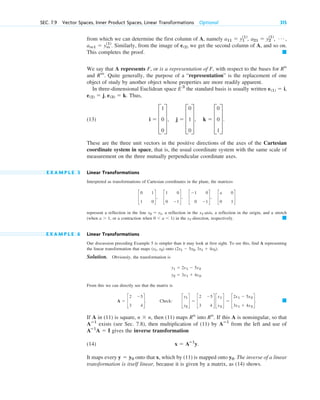 from which we can determine the first column of A, namely
. Similarly, from the image of we get the second column of A, and so on.
This completes the proof.
We say that A represents F, or is a representation of F, with respect to the bases for
and . Quite generally, the purpose of a “representation” is the replacement of one
object of study by another object whose properties are more readily apparent.
In three-dimensional Euclidean space the standard basis is usually written
. Thus,
(13) .
These are the three unit vectors in the positive directions of the axes of the Cartesian
coordinate system in space, that is, the usual coordinate system with the same scale of
measurement on the three mutually perpendicular coordinate axes.
E X A M P L E 5 Linear Transformations
Interpreted as transformations of Cartesian coordinates in the plane, the matrices
represent a reflection in the line , a reflection in the -axis, a reflection in the origin, and a stretch
(when , or a contraction when ) in the -direction, respectively.
E X A M P L E 6 Linear Transformations
Our discussion preceding Example 5 is simpler than it may look at first sight. To see this, find A representing
the linear transformation that maps onto
Solution. Obviously, the transformation is
From this we can directly see that the matrix is
. Check: .
If A in (11) is square, , then (11) maps into . If this A is nonsingular, so that
exists (see Sec. 7.8), then multiplication of (11) by from the left and use of
gives the inverse transformation
(14) .
It maps every onto that x, which by (11) is mapped onto . The inverse of a linear
transformation is itself linear, because it is given by a matrix, as (14) shows.
y0
y  y0
x  Aⴚ1
y
Aⴚ1
A  I
Aⴚ1
Aⴚ1
Rn
Rn
n  n
䊏
c
y1
y2
d  c
2 5
3 4
d c
x1
x2
d  c
2x1  5x2
3x1  4x2
d
A  c
2 5
3 4
d
y2  3x1  4x2.
y1  2x1  5x2
(2x1  5x2, 3x1  4x2).
(x1, x2)
䊏
x1
0 a 1
a 1
x1
x2  x1
c
0 1
1 0
d, c
1 0
0 1
d, c
1 0
0 1
d, c
a 0
0 1
d
i  D
1
0
0
T, j  D
0
1
0
T, k  D
0
0
1
T
e(2)  j, e(3)  k
e(1)  i,
E 3
Rm
Rn
䊏
e(2)
am1  ym
(1)
Á ,
a21  y2
(1)
,
a11  y1
(1)
,
SEC. 7.9 Vector Spaces, Inner Product Spaces, Linear Transformations Optional 315
c07.qxd 10/28/10 7:30 PM Page 315
 