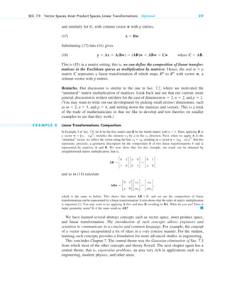 and similarly for G, with column vector w with p entries,
(17)
Substituting (17) into (16) gives
(18) where .
This is (15) in a matrix setting, this is, we can define the composition of linear transfor-
mations in the Euclidean spaces as multiplication by matrices. Hence, the real
matrix C represents a linear transformation H which maps to with vector w, a
column vector with p entries.
Remarks. Our discussion is similar to the one in Sec. 7.2, where we motivated the
“unnatural” matrix multiplication of matrices. Look back and see that our current, more
general, discussion is written out there for the case of dimension and
(You may want to write out our development by picking small distinct dimensions, such
as and , and writing down the matrices and vectors. This is a trick
of the trade of mathematicians in that we like to develop and test theories on smaller
examples to see that they work.)
E X A M P L E 8 Linear Transformations. Composition
In Example 5 of Sec. 7.9, let A be the first matrix and B be the fourth matrix with . Then, applying B to
a vector , stretches the element by a in the direction. Next, when we apply A to the
“stretched” vector, we reflect the vector along the line , resulting in a vector . But this
represents, precisely, a geometric description for the composition H of two linear transformations F and G
represented by matrices A and B. We now show that, for this example, our result can be obtained by
straightforward matrix multiplication, that is,
and as in (18) calculate
,
which is the same as before. This shows that indeed , and we see the composition of linear
transformations can be represented by a linear transformation. It also shows that the order of matrix multiplication
is important (!). You may want to try applying A first and then B, resulting in BA. What do you see? Does it
make geometric sense? Is it the same result as AB?
We have learned several abstract concepts such as vector space, inner product space,
and linear transformation. The introduction of such concepts allows engineers and
scientists to communicate in a concise and common language. For example, the concept
of a vector space encapsulated a lot of ideas in a very concise manner. For the student,
learning such concepts provides a foundation for more advanced studies in engineering.
This concludes Chapter 7. The central theme was the Gaussian elimination of Sec. 7.3
from which most of the other concepts and theory flowed. The next chapter again has a
central theme, that is, eigenvalue problems, an area very rich in applications such as in
engineering, modern physics, and other areas.
䊏
AB ⫽ C
ABw ⫽ c
0 1
a 0
d c
w1
w2
d ⫽ c
w2
aw1
d
AB ⫽ c
0 1
1 0
d c
a 0
0 1
d ⫽ c
0 1
a 0
d
y ⫽ [w2 aw1]T
x1 ⫽ x2
x1
w1
w ⫽ [w1 w2]T
a ⬎ 1
p ⫽ 4
m ⫽ 2, n ⫽ 3,
p ⫽ 2.
n ⫽ 2,
m ⫽ 2,
Rn
Rp
m ⫻ p
C ⫽ AB
y ⫽ Ax ⫽ A(Bw) ⫽ (AB)w ⫽ ABw ⫽ Cw
x ⫽ Bw.
SEC. 7.9 Vector Spaces, Inner Product Spaces, Linear Transformations Optional 317
c07.qxd 11/9/10 7:34 PM Page 317
 