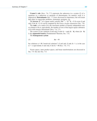 Cramer’s rule (Secs. 7.6, 7.7) represents the unknowns in a system (2) of n
equations in n unknowns as quotients of determinants; for numeric work it is
impractical. Determinants (Sec. 7.7) have decreased in importance, but will retain
their place in eigenvalue problems, elementary geometry, etc.
The inverse of a square matrix satisfies . It exists if and
only if det A 0. It can be computed by the Gauss–Jordan elimination (Sec. 7.8).
The rank r of a matrix A is the maximum number of linearly independent rows
or columns of A or, equivalently, the number of rows of the largest square submatrix
of A with nonzero determinant (Secs. 7.4, 7.7).
The system (2) has solutions if and only if rank , where
is the augmented matrix (Fundamental Theorem, Sec. 7.5).
The homogeneous system
(3)
has solutions (“nontrivial solutions”) if and only if rank , in the case
equivalently if and only if (Secs. 7.6, 7.7).
Vector spaces, inner product spaces, and linear transformations are discussed in
Sec. 7.9. See also Sec. 7.4.
det A  0
m  n
A n
x  0
Ax  0
[A b]
A  rank [A b]

AAⴚ1
 Aⴚ1
A  I
Aⴚ1
Summary of Chapter 7 321
c07.qxd 10/28/10 7:30 PM Page 321
 