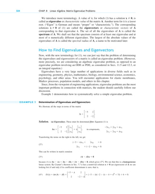 324 CHAP. 8 Linear Algebra: Matrix Eigenvalue Problems
We introduce more terminology. A value of for which (1) has a solution is
called an eigenvalue or characteristic value of the matrix A. Another term for is a latent
root. (“Eigen” is German and means “proper” or “characteristic.”). The corresponding
solutions of (1) are called the eigenvectors or characteristic vectors of A
corresponding to that eigenvalue . The set of all the eigenvalues of A is called the
spectrum of A. We shall see that the spectrum consists of at least one eigenvalue and at
most of n numerically different eigenvalues. The largest of the absolute values of the
eigenvalues of A is called the spectral radius of A, a name to be motivated later.
How to Find Eigenvalues and Eigenvectors
Now, with the new terminology for (1), we can just say that the problem of determining
the eigenvalues and eigenvectors of a matrix is called an eigenvalue problem. (However,
more precisely, we are considering an algebraic eigenvalue problem, as opposed to an
eigenvalue problem involving an ODE or PDE, as considered in Secs. 11.5 and 12.3, or
an integral equation.)
Eigenvalues have a very large number of applications in diverse fields such as in
engineering, geometry, physics, mathematics, biology, environmental science, economics,
psychology, and other areas. You will encounter applications for elastic membranes,
Markov processes, population models, and others in this chapter.
Since, from the viewpoint of engineering applications, eigenvalue problems are the most
important problems in connection with matrices, the student should carefully follow our
discussion.
Example 1 demonstrates how to systematically solve a simple eigenvalue problem.
E X A M P L E 1 Determination of Eigenvalues and Eigenvectors
We illustrate all the steps in terms of the matrix
Solution. (a) Eigenvalues. These must be determined first. Equation (1) is
Transferring the terms on the right to the left, we get
(2 )
This can be written in matrix notation
(3 )
because (1) is which gives (3 ). We see that this is a homogeneous
linear system. By Cramer’s theorem in Sec. 7.7 it has a nontrivial solution (an eigenvector of A we are
looking for) if and only if its coefficient determinant is zero, that is,
(4 ) D(l) ⫽ det(A ⫺ lI) ⫽ 2
⫺5 ⫺ l 2
2 ⫺2 ⫺ l
2 ⫽ (⫺5 ⫺ l)(⫺2 ⫺ l) ⫺ 4 ⫽ l2
⫹ 7l ⫹ 6 ⫽ 0.
*
x ⫽ 0
*
Ax ⫺ lx ⫽ Ax ⫺ lIx ⫽ (A ⫺ lI)x ⫽ 0,
(A ⫺ lI)x ⫽ 0
*
(⫺5 ⫺ l)x1 ⫹ 2x2 ⫽ 0
2x1 ⫹ (⫺2 ⫺ l)x2 ⫽ 0.
*
Ax ⫽ c
⫺5 2
2 ⫺2
d c
x1
x2
d ⫽ lc
x1
x2
d; in components,
⫺5x1 ⫹ 2x2 ⫽ lx1
2x1 ⫺ 2x2 ⫽ lx2.
A ⫽ c
⫺5 2
2 ⫺2
d.
l
x ⫽ 0
l
x ⫽ 0,
l,
c08.qxd 10/30/10 10:56 AM Page 324
 