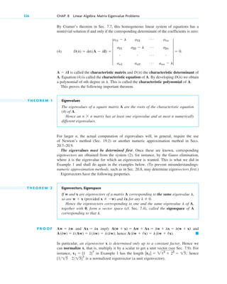 326 CHAP. 8 Linear Algebra: Matrix Eigenvalue Problems
By Cramer’s theorem in Sec. 7.7, this homogeneous linear system of equations has a
nontrivial solution if and only if the corresponding determinant of the coefficients is zero:
(4)
is called the characteristic matrix and the characteristic determinant of
A. Equation (4) is called the characteristic equation of A. By developing we obtain
a polynomial of nth degree in . This is called the characteristic polynomial of A.
This proves the following important theorem.
T H E O R E M 1 Eigenvalues
The eigenvalues of a square matrix A are the roots of the characteristic equation
(4) of A.
Hence an n ⫻ n matrix has at least one eigenvalue and at most n numerically
different eigenvalues.
For larger n, the actual computation of eigenvalues will, in general, require the use
of Newton’s method (Sec. 19.2) or another numeric approximation method in Secs.
20.7–20.9.
The eigenvalues must be determined first. Once these are known, corresponding
eigenvectors are obtained from the system (2), for instance, by the Gauss elimination,
where is the eigenvalue for which an eigenvector is wanted. This is what we did in
Example 1 and shall do again in the examples below. (To prevent misunderstandings:
numeric approximation methods, such as in Sec. 20.8, may determine eigenvectors first.)
Eigenvectors have the following properties.
T H E O R E M 2 Eigenvectors, Eigenspace
If w and x are eigenvectors of a matrix A corresponding to the same eigenvalue
so are (provided ) and kx for any .
Hence the eigenvectors corresponding to one and the same eigenvalue of A,
together with 0, form a vector space (cf. Sec. 7.4), called the eigenspace of A
corresponding to that .
P R O O F and imply and
hence
In particular, an eigenvector x is determined only up to a constant factor. Hence we
can normalize x, that is, multiply it by a scalar to get a unit vector (see Sec. 7.9). For
instance, in Example 1 has the length hence
is a normalized eigenvector (a unit eigenvector).
[1 15 215]T
储x1储 ⫽ 212
⫹ 22
⫽ 15;
x1 ⫽ [1 2]T
䊏
A(kw ⫹ /x) ⫽ l(kw ⫹ /x).
A(kw) ⫽ k(Aw) ⫽ k(lw) ⫽ l(kw);
A(w ⫹ x) ⫽ Aw ⫹ Ax ⫽ lw ⫹ lx ⫽ l(w ⫹ x)
Ax ⫽ lx
Aw ⫽ lw
l
l
k ⫽ 0
x ⫽ ⫺w
w ⫹ x
l,
l
l
D(l)
D(l)
A ⫺ lI
D(l) ⫽ det(A ⫺ lI) ⫽ 5
a11 ⫺ l a12
Á a1n
a21 a22 ⫺ l Á a2n
# # Á #
an1 an2
Á ann ⫺ l
5 ⫽ 0.
c08.qxd 10/30/10 10:56 AM Page 326
 