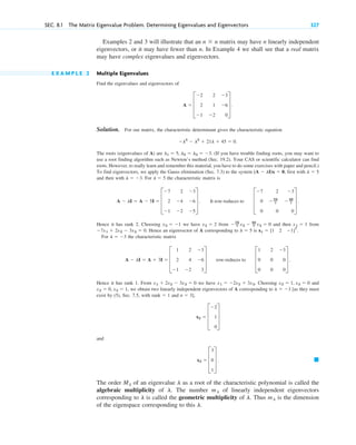 Examples 2 and 3 will illustrate that an matrix may have n linearly independent
eigenvectors, or it may have fewer than n. In Example 4 we shall see that a real matrix
may have complex eigenvalues and eigenvectors.
E X A M P L E 2 Multiple Eigenvalues
Find the eigenvalues and eigenvectors of
Solution. For our matrix, the characteristic determinant gives the characteristic equation
The roots (eigenvalues of A) are (If you have trouble finding roots, you may want to
use a root finding algorithm such as Newton’s method (Sec. 19.2). Your CAS or scientific calculator can find
roots. However, to really learn and remember this material, you have to do some exercises with paper and pencil.)
To find eigenvectors, we apply the Gauss elimination (Sec. 7.3) to the system , first with
and then with . For the characteristic matrix is
Hence it has rank 2. Choosing we have from and then from
Hence an eigenvector of A corresponding to is .
For the characteristic matrix
Hence it has rank 1. From we have Choosing and
, we obtain two linearly independent eigenvectors of A corresponding to [as they must
exist by (5), Sec. 7.5, with and
and
The order of an eigenvalue as a root of the characteristic polynomial is called the
algebraic multiplicity of The number of linearly independent eigenvectors
corresponding to is called the geometric multiplicity of Thus is the dimension
of the eigenspace corresponding to this l.
ml
l.
l
ml
l.
l
Ml
䊏
x3 ⫽ D
3
0
1
T .
x2 ⫽ D
⫺2
1
0
T
n ⫽ 3],
rank ⫽ 1
l ⫽ ⫺3
x2 ⫽ 0, x3 ⫽ 1
x2 ⫽ 1, x3 ⫽ 0
x1 ⫽ ⫺2x2 ⫹ 3x3.
x1 ⫹ 2x2 ⫺ 3x3 ⫽ 0
A ⫺ lI ⫽ A ⫹ 3I ⫽ D
1 2 ⫺3
2 4 ⫺6
⫺1 ⫺2 3
T row-reduces to D
1 2 ⫺3
0 0 0
0 0 0
T .
l ⫽ ⫺3
x1 ⫽ [1 2 ⫺1]T
l ⫽ 5
⫺7x1 ⫹ 2x2 ⫺ 3x3 ⫽ 0.
x1 ⫽ 1
⫺24
7 x2 ⫺ 48
7 x3 ⫽ 0
x2 ⫽ 2
x3 ⫽ ⫺1
A ⫺ lI ⫽ A ⫺ 5I ⫽ D
⫺7 2 ⫺3
2 ⫺4 ⫺6
⫺1 ⫺2 ⫺5
T . It row-reduces to D
⫺7 2 ⫺3
0 ⫺24
7 ⫺48
7
0 0 0
T .
l ⫽ 5
l ⫽ ⫺3
l ⫽ 5
(A ⫺ lI)x ⫽ 0
l1 ⫽ 5, l2 ⫽ l3 ⫽ ⫺3.
⫺l3
⫺ l2
⫹ 21l ⫹ 45 ⫽ 0.
A ⫽ D
⫺2 2 ⫺3
2 1 ⫺6
⫺1 ⫺2 0
T .
n ⫻ n
SEC. 8.1 The Matrix Eigenvalue Problem. Determining Eigenvalues and Eigenvectors 327
c08.qxd 10/30/10 10:56 AM Page 327
 