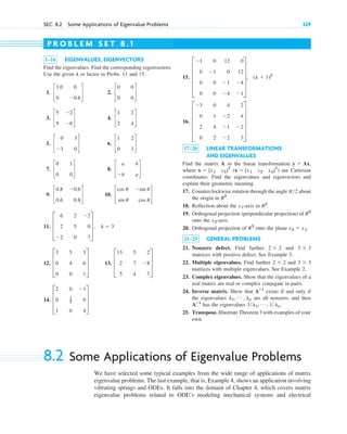 SEC. 8.2 Some Applications of Eigenvalue Problems 329
1–16 EIGENVALUES, EIGENVECTORS
Find the eigenvalues. Find the corresponding eigenvectors.
Use the given or factor in Probs. 11 and 15.
1. 2.
3. 4.
5. 6.
7. 8.
9. 10.
11.
12. 13.
14. D
2 0 ⫺1
0 1
2 0
1 0 4
T
D
13 5 2
2 7 ⫺8
5 4 7
T
D
3 5 3
0 4 6
0 0 1
T
D
6 2 ⫺2
2 5 0
⫺2 0 7
T, l ⫽ 3
c
cos u ⫺sin u
sin u cos u
d
c
0.8 ⫺0.6
0.6 0.8
d
c
a b
⫺b a
d
c
0 1
0 0
d
c
1 2
0 3
d
c
0 3
⫺3 0
d
c
1 2
2 4
d
c
5 ⫺2
9 ⫺6
d
c
0 0
0 0
d
c
3.0 0
0 ⫺0.6
d
l
15.
16.
17–20 LINEAR TRANSFORMATIONS
AND EIGENVALUES
Find the matrix A in the linear transformation
where ( ) are Cartesian
coordinates. Find the eigenvalues and eigenvectors and
explain their geometric meaning.
17. Counterclockwise rotation through the angle about
the origin in .
18. Reflection about the -axis in
19. Orthogonal projection (perpendicular projection) of
onto the -axis.
20. Orthogonal projection of onto the plane
21–25 GENERAL PROBLEMS
21. Nonzero defect. Find further and
matrices with positive defect. See Example 3.
22. Multiple eigenvalues. Find further and
matrices with multiple eigenvalues. See Example 2.
23. Complex eigenvalues. Show that the eigenvalues of a
real matrix are real or complex conjugate in pairs.
24. Inverse matrix. Show that exists if and only if
the eigenvalues are all nonzero, and then
has the eigenvalues
25. Transpose. Illustrate Theorem 3 with examples of your
own.
1l1, Á , 1ln.
Aⴚ1
l1, Á , ln
Aⴚ1
3 ⫻ 3
2 ⫻ 2
3 ⫻ 3
2 ⫻ 2
x2 ⫽ x1.
R3
x2
R2
R2
.
x1
R2
p2
x ⫽ [x1 x2 x3]T
x ⫽ [x1 x2]T
y ⫽ Ax,
E
⫺3 0 4 2
0 1 ⫺2 4
2 4 ⫺1 ⫺2
0 2 ⫺2 3
U
E
⫺1 0 12 0
0 ⫺1 0 12
0 0 ⫺1 ⫺4
0 0 ⫺4 ⫺1
U, (l ⫹ 1)2
P R O B L E M S E T 8 . 1
8.2 Some Applications of Eigenvalue Problems
We have selected some typical examples from the wide range of applications of matrix
eigenvalue problems. The last example, that is, Example 4, shows an application involving
vibrating springs and ODEs. It falls into the domain of Chapter 4, which covers matrix
eigenvalue problems related to ODE’s modeling mechanical systems and electrical
c08.qxd 10/30/10 10:56 AM Page 329
 