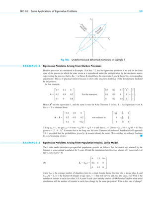 SEC. 8.2 Some Applications of Eigenvalue Problems 331
Fig. 160. Undeformed and deformed membrane in Example 1
x1
x2
P
r
i
n
c
i
p
a
l
d
i
r
e
c
t
i
o
n
P
r
i
n
c
i
p
a
l
d
i
r
e
c
t
i
o
n
E X A M P L E 2 Eigenvalue Problems Arising from Markov Processes
Markov processes as considered in Example 13 of Sec. 7.2 lead to eigenvalue problems if we ask for the limit
state of the process in which the state vector x is reproduced under the multiplication by the stochastic matrix
A governing the process, that is, . Hence A should have the eigenvalue 1, and x should be a corresponding
eigenvector. This is of practical interest because it shows the long-term tendency of the development modeled
by the process.
In that example,
Hence has the eigenvalue 1, and the same is true for A by Theorem 3 in Sec. 8.1. An eigenvector x of A
for is obtained from
Taking , we get from and then from This
gives It means that in the long run, the ratio Commercial:Industrial:Residential will approach
2:6:1, provided that the probabilities given by A remain (about) the same. (We switched to ordinary fractions
to avoid rounding errors.)
E X A M P L E 3 Eigenvalue Problems Arising from Population Models. Leslie Model
The Leslie model describes age-specified population growth, as follows. Let the oldest age attained by the
females in some animal population be 9 years. Divide the population into three age classes of 3 years each. Let
the “Leslie matrix” be
(5)
where is the average number of daughters born to a single female during the time she is in age class k, and
is the fraction of females in age class that will survive and pass into class j. (a) What is the
number of females in each class after 3, 6, 9 years if each class initially consists of 400 females? (b) For what initial
distribution will the number of females in each class change by the same proportion? What is this rate of change?
j ⫺ 1
lj, jⴚ1(j ⫽ 2, 3)
l1k
L ⫽ [ljk] ⫽ D
0 2.3 0.4
0.6 0 0
0 0.3 0
T
䊏
x ⫽ [2 6 1]T
.
⫺3x110 ⫹ x210 ⫽ 0.
x1 ⫽ 2
⫺x230 ⫹ x35 ⫽ 0
x2 ⫽ 6
x3 ⫽ 1
A ⫺ I ⫽ D
⫺0.3 0.1 0
0.2 ⫺0.1 0.2
0.1 0 ⫺0.2
T , row-reduced to D
⫺ 3
10
1
10 0
0 ⫺ 1
30
1
5
0 0 0
T .
l ⫽ 1
AT
A ⫽ D
0.7 0.1 0
0.2 0.9 0.2
0.1 0 0.8
T . For the transpose, D
0.7 0.2 0.1
0.1 0.9 0
0 0.2 0.8
T D
1
1
1
T ⫽ D
1
1
1
T .
Ax ⫽ x
c08.qxd 10/30/10 10:56 AM Page 331
 