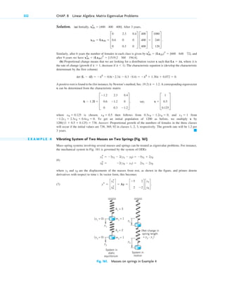 332 CHAP. 8 Linear Algebra: Matrix Eigenvalue Problems
Solution. (a) Initially, After 3 years,
Similarly, after 6 years the number of females in each class is given by and
after 9 years we have
(b) Proportional change means that we are looking for a distribution vector x such that , where is
the rate of change (growth if decrease if ). The characteristic equation is (develop the characteristic
determinant by the first column)
A positive root is found to be (for instance, by Newton’s method, Sec. 19.2) A corresponding eigenvector
x can be determined from the characteristic matrix
where is chosen, then follows from and from
To get an initial population of 1200 as before, we multiply x by
Answer: Proportional growth of the numbers of females in the three classes
will occur if the initial values are 738, 369, 92 in classes 1, 2, 3, respectively. The growth rate will be 1.2 per
3 years.
E X A M P L E 4 Vibrating System of Two Masses on Two Springs (Fig. 161)
Mass–spring systems involving several masses and springs can be treated as eigenvalue problems. For instance,
the mechanical system in Fig. 161 is governed by the system of ODEs
(6)
where and are the displacements of the masses from rest, as shown in the figure, and primes denote
derivatives with respect to time t. In vector form, this becomes
(7)
Fig. 161. Masses on springs in Example 4
k1
= 3
k2
= 2 (Net change in
spring length
= y2
– y1
)
System in
motion
System in
static
equilibrium
m1
= 1
(y1
= 0)
(y2
= 0) m2
= 1
y1
y2
y2
y1
ys ⫽ c
y1
s
y2
s
d ⫽ Ay ⫽ c
⫺5 2
2 ⫺2
d c
y1
y2
d.
y2
y1
y1
s ⫽ ⫺3y1 ⫺ 2(y1 ⫺ y2) ⫽ ⫺5y1 ⫹ 2y2
y2
s ⫽ ⫺2(y2 ⫺ y1) ⫽ 2y1 ⫺ 2y2
䊏
1200(1 ⫹ 0.5 ⫹ 0.125) ⫽ 738.
⫺1.2x1 ⫹ 2.3x2 ⫹ 0.4x3 ⫽ 0.
x1 ⫽ 1
0.3x2 ⫺ 1.2x3 ⫽ 0,
x2 ⫽ 0.5
x3 ⫽ 0.125
A ⫺ 1.2I ⫽ D
⫺1.2 2.3 0.4
0.6 ⫺1.2 0
0 0.3 ⫺1.2
T, say, x ⫽ D
1
0.5
0.125
T
l ⫽ 1.2.
det (L ⫺ lI) ⫽ ⫺l3
⫺ 0.6(⫺2.3l ⫺ 0.3 # 0.4) ⫽ ⫺l3
⫹ 1.38l ⫹ 0.072 ⫽ 0.
l ⬍ 1
l ⬎ 1,
l
Lx ⫽ lx
x(9)
T
⫽ (Lx(6))T
⫽ [1519.2 360 194.4].
x(6)
T
⫽ (Lx(3))T
⫽ [600 648 72],
x(3) ⫽ Lx(0) ⫽ D
0 2.3 0.4
0.6 0 0
0 0.3 0
T D
400
400
400
T ⫽ D
1080
240
120
T .
x(0)
T
⫽ [400 400 400].
c08.qxd 10/30/10 10:56 AM Page 332
 