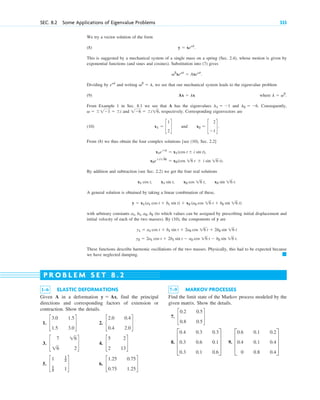 SEC. 8.2 Some Applications of Eigenvalue Problems 333
1–6 ELASTIC DEFORMATIONS
Given A in a deformation find the principal
directions and corresponding factors of extension or
contraction. Show the details.
1. 2.
3. 4.
5. 6. c
1.25 0.75
0.75 1.25
d
c
1 1
2
1
2 1
d
c
5 2
2 13
d
c
7 16
16 2
d
c
2.0 0.4
0.4 2.0
d
c
3.0 1.5
1.5 3.0
d
y ⫽ Ax,
7–9 MARKOV PROCESSES
Find the limit state of the Markov process modeled by the
given matrix. Show the details.
7.
8. 9. D
0.6 0.1 0.2
0.4 0.1 0.4
0 0.8 0.4
T
D
0.4 0.3 0.3
0.3 0.6 0.1
0.3 0.1 0.6
T
c
0.2 0.5
0.8 0.5
d
P R O B L E M S E T 8 . 2
We try a vector solution of the form
(8)
This is suggested by a mechanical system of a single mass on a spring (Sec. 2.4), whose motion is given by
exponential functions (and sines and cosines). Substitution into (7) gives
Dividing by and writing we see that our mechanical system leads to the eigenvalue problem
(9) where
From Example 1 in Sec. 8.1 we see that A has the eigenvalues and Consequently,
and respectively. Corresponding eigenvectors are
(10)
From (8) we thus obtain the four complex solutions [see (10), Sec. 2.2]
By addition and subtraction (see Sec. 2.2) we get the four real solutions
A general solution is obtained by taking a linear combination of these,
with arbitrary constants (to which values can be assigned by prescribing initial displacement and
initial velocity of each of the two masses). By (10), the components of y are
These functions describe harmonic oscillations of the two masses. Physically, this had to be expected because
we have neglected damping. 䊏
y2 ⫽ 2a1 cos t ⫹ 2b1 sin t ⫺ a2 cos 16 t ⫺ b2 sin 16 t.
y1 ⫽ a1 cos t ⫹ b1 sin t ⫹ 2a2 cos 16 t ⫹ 2b2 sin 16 t
a1, b1, a2, b2
y ⫽ x1(a1 cos t ⫹ b1 sin t) ⫹ x2 (a2 cos 16 t ⫹ b2 sin 16 t)
x1 cos t, x1 sin t, x2 cos 16 t, x2 sin 16 t.
x2e⫾i26t
⫽ x2(cos 16 t ⫾ i sin 16 t).
x1e⫾it
⫽ x1(cos t ⫾ i sin t),
x1 ⫽ c
1
2
d and x2 ⫽ c
2
⫺1
d.
1⫺6 ⫽ ⫾i16,
v ⫽ ⫾1⫺1 ⫽ ⫾i
l2 ⫽ ⫺6.
l1 ⫽ ⫺1
l ⫽ v2
.
Ax ⫽ lx
v2
⫽ l,
evt
v2
xevt
⫽ Axevt
.
y ⫽ xevt
.
c08.qxd 10/30/10 10:56 AM Page 333
 