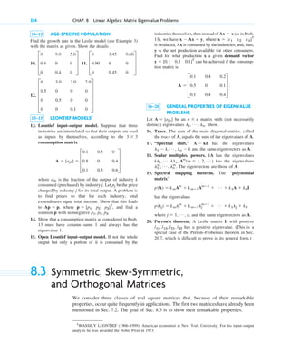 334 CHAP. 8 Linear Algebra: Matrix Eigenvalue Problems
1
WASSILY LEONTIEF (1906–1999). American economist at New York University. For his input–output
analysis he was awarded the Nobel Prize in 1973.
10–12 AGE-SPECIFIC POPULATION
Find the growth rate in the Leslie model (see Example 3)
with the matrix as given. Show the details.
10. 11.
12.
13–15 LEONTIEF MODELS1
13. Leontief input–output model. Suppose that three
industries are interrelated so that their outputs are used
as inputs by themselves, according to the
consumption matrix
where is the fraction of the output of industry k
consumed (purchased) by industry j. Let be the price
charged by industry j for its total output. A problem is
to find prices so that for each industry, total
expenditures equal total income. Show that this leads
to , where , and find a
solution p with nonnegative
14. Show that a consumption matrix as considered in Prob.
13 must have column sums 1 and always has the
eigenvalue 1.
15. Open Leontief input–output model. If not the whole
output but only a portion of it is consumed by the
p1, p2, p3.
p ⫽ [p1 p2 p3]T
Ap ⫽ p
pj
ajk
A ⫽ [ajk] ⫽ D
0.1 0.5 0
0.8 0 0.4
0.1 0.5 0.6
T
3 ⫻ 3
E
0 3.0 2.0 2.0
0.5 0 0 0
0 0.5 0 0
0 0 0.1 0
U
D
0 3.45 0.60
0.90 0 0
0 0.45 0
T
D
0 9.0 5.0
0.4 0 0
0 0.4 0
T
industries themselves, then instead of (as in Prob.
13), we have , where
is produced, Ax is consumed by the industries, and, thus,
y is the net production available for other consumers.
Find for what production x a given demand vector
can be achieved if the consump-
tion matrix is
16–20 GENERAL PROPERTIES OF EIGENVALUE
PROBLEMS
Let be an matrix with (not necessarily
distinct) eigenvalues Show.
16. Trace. The sum of the main diagonal entries, called
the trace of A, equals the sum of the eigenvalues of A.
17. “Spectral shift.” has the eigenvalues
and the same eigenvectors as A.
18. Scalar multiples, powers. kA has the eigenvalues
has the eigenvalues
. The eigenvectors are those of A.
19. Spectral mapping theorem. The “polynomial
matrix”
has the eigenvalues
where , and the same eigenvectors as A.
20. Perron’s theorem. A Leslie matrix L with positive
has a positive eigenvalue. (This is a
special case of the Perron–Frobenius theorem in Sec.
20.7, which is difficult to prove in its general form.)
l12, l13, l21, l32
j ⫽ 1, Á , n
p(lj) ⫽ kmlj
m
⫹ kmⴚ1lj
mⴚ1
⫹ Á ⫹ k1lj ⫹ k0
p(A) ⫽ kmAm
⫹ kmⴚ1Amⴚ1
⫹ Á ⫹ k1A ⫹ k0I
l1
m
, Á , ln
m
kl1, Á , kln. Am
(m ⫽ 1, 2, Á )
l1 ⫺ k, Á , ln ⫺ k
A ⫺ kI
l1, Á , ln.
n ⫻ n
A ⫽ [ajk]
A ⫽ D
0.1 0.4 0.2
0.5 0 0.1
0.1 0.4 0.4
T .
y ⫽ [0.1 0.3 0.1]T
x ⫽ [x1 x2 x3]T
x ⫺ Ax ⫽ y
Ax ⫽ x
8.3 Symmetric, Skew-Symmetric,
and Orthogonal Matrices
We consider three classes of real square matrices that, because of their remarkable
properties, occur quite frequently in applications. The first two matrices have already been
mentioned in Sec. 7.2. The goal of Sec. 8.3 is to show their remarkable properties.
c08.qxd 10/30/10 10:56 AM Page 334
 