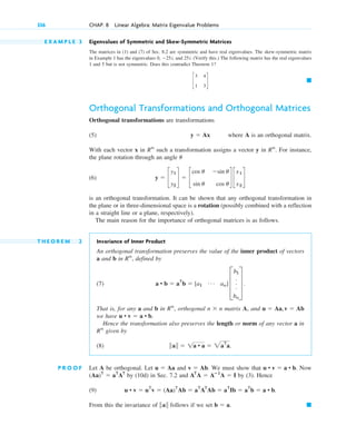 E X A M P L E 3 Eigenvalues of Symmetric and Skew-Symmetric Matrices
The matrices in (1) and (7) of Sec. 8.2 are symmetric and have real eigenvalues. The skew-symmetric matrix
in Example 1 has the eigenvalues 0, ⫺25i, and 25i. (Verify this.) The following matrix has the real eigenvalues
1 and 5 but is not symmetric. Does this contradict Theorem 1?
Orthogonal Transformations and Orthogonal Matrices
Orthogonal transformations are transformations
(5) where A is an orthogonal matrix.
With each vector x in such a transformation assigns a vector y in . For instance,
the plane rotation through an angle
(6)
is an orthogonal transformation. It can be shown that any orthogonal transformation in
the plane or in three-dimensional space is a rotation (possibly combined with a reflection
in a straight line or a plane, respectively).
The main reason for the importance of orthogonal matrices is as follows.
T H E O R E M 2 Invariance of Inner Product
An orthogonal transformation preserves the value of the inner product of vectors
a and b in , defined by
(7)
That is, for any a and b in , orthogonal matrix A, and
we have
Hence the transformation also preserves the length or norm of any vector a in
given by
(8)
P R O O F Let A be orthogonal. Let and . We must show that Now
by (10d) in Sec. 7.2 and by (3). Hence
(9)
From this the invariance of follows if we set 䊏
b ⫽ a.
储a储
u • v ⫽ uT
v ⫽ (Aa)T
Ab ⫽ aT
AT
Ab ⫽ aT
Ib ⫽ aT
b ⫽ a • b.
AT
A ⫽ Aⴚ1
A ⫽ I
(Aa)T
⫽ aT
AT
u • v ⫽ a • b.
v ⫽ Ab
u ⫽ Aa
储a储 ⫽ 1a • a ⫽ 2aT
a.
Rn
u • v ⫽ a • b.
u ⫽ Aa,v ⫽ Ab
n ⫻ n
Rn
a • b ⫽ aT
b ⫽ [a1
Á an] D
b1
.
.
.
bn
T .
Rn
y ⫽ c
y1
y2
d ⫽ c
cos u ⫺sin u
sin u cos u
d c
x1
x2
d
u
Rn
Rn
y ⫽ Ax
䊏
c
3 4
1 3
d
336 CHAP. 8 Linear Algebra: Matrix Eigenvalue Problems
c08.qxd 10/30/10 10:56 AM Page 336
 