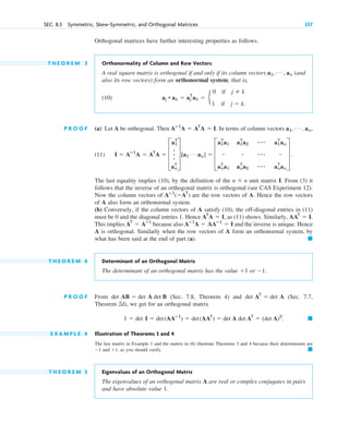 SEC. 8.3 Symmetric, Skew-Symmetric, and Orthogonal Matrices 337
Orthogonal matrices have further interesting properties as follows.
T H E O R E M 3 Orthonormality of Column and Row Vectors
A real square matrix is orthogonal if and only if its column vectors (and
also its row vectors) form an orthonormal system, that is,
(10)
P R O O F (a) Let A be orthogonal. Then . In terms of column vectors
(11)
The last equality implies (10), by the definition of the unit matrix I. From (3) it
follows that the inverse of an orthogonal matrix is orthogonal (see CAS Experiment 12).
Now the column vectors of are the row vectors of A. Hence the row vectors
of A also form an orthonormal system.
(b) Conversely, if the column vectors of A satisfy (10), the off-diagonal entries in (11)
must be 0 and the diagonal entries 1. Hence , as (11) shows. Similarly,
This implies because also and the inverse is unique. Hence
A is orthogonal. Similarly when the row vectors of A form an orthonormal system, by
what has been said at the end of part (a).
T H E O R E M 4 Determinant of an Orthogonal Matrix
The determinant of an orthogonal matrix has the value or
P R O O F From (Sec. 7.8, Theorem 4) and (Sec. 7.7,
Theorem 2d), we get for an orthogonal matrix
E X A M P L E 4 Illustration of Theorems 3 and 4
The last matrix in Example 1 and the matrix in (6) illustrate Theorems 3 and 4 because their determinants are
and , as you should verify.
T H E O R E M 5 Eigenvalues of an Orthogonal Matrix
The eigenvalues of an orthogonal matrix A are real or complex conjugates in pairs
and have absolute value 1.
䊏
⫹1
⫺1
䊏
1 ⫽ det I ⫽ det(AAⴚ1
) ⫽ det(AAT
) ⫽ det A det AT
⫽ (det A)2
.
det AT
⫽ det A
det AB ⫽ det A det B
⫺1.
⫹1
䊏
Aⴚ1
A ⫽ AAⴚ1
⫽ I
AT
⫽ Aⴚ1
AAT
⫽ I.
AT
A ⫽ I
Aⴚ1
(⫽AT
)
n ⫻ n
I ⫽ Aⴚ1
A ⫽ AT
A ⫽ D
a1
T
.
.
.
an
T
T[a1
Á an] ⫽ D
a1
T
a1 a1
T
a2 ⴢⴢⴢ a1
T
an
ⴢ ⴢ ⴢ ⴢⴢ ⴢ
an
T
a1 an
T
a2 ⴢⴢⴢ an
T
an
T .
a1, Á , an,
Aⴚ1
A ⫽ AT
A ⫽ I
aj • ak ⫽ aj
T
ak ⫽ e
0 if j ⫽ k
1 if j ⫽ k.
a1, Á , an
c08.qxd 10/30/10 10:56 AM Page 337
 