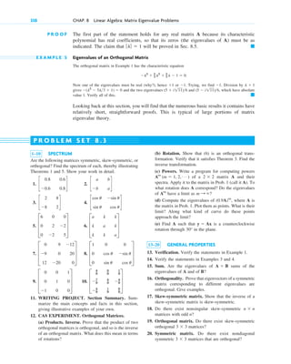 P R O O F The first part of the statement holds for any real matrix A because its characteristic
polynomial has real coefficients, so that its zeros (the eigenvalues of A) must be as
indicated. The claim that will be proved in Sec. 8.5.
E X A M P L E 5 Eigenvalues of an Orthogonal Matrix
The orthogonal matrix in Example 1 has the characteristic equation
Now one of the eigenvalues must be real (why?), hence or . Trying, we find . Division by
gives and the two eigenvalues and , which have absolute
value 1. Verify all of this.
Looking back at this section, you will find that the numerous basic results it contains have
relatively short, straightforward proofs. This is typical of large portions of matrix
eigenvalue theory.
䊏
(5 ⫺ i111)6
(5 ⫹ i111)6
⫺(l2
⫺ 5l3 ⫹ 1) ⫽ 0
l ⫹ 1
⫺1
⫺1
⫹1
⫺l3
⫹ 2
3 l2
⫹ 2
3 l ⫺ 1 ⫽ 0.
䊏
ƒlƒ ⫽ 1
338 CHAP. 8 Linear Algebra: Matrix Eigenvalue Problems
1–10 SPECTRUM
Are the following matrices symmetric, skew-symmetric, or
orthogonal? Find the spectrum of each, thereby illustrating
Theorems 1 and 5. Show your work in detail.
1. 2.
3. 4.
5. 6.
7. 8.
9. 10.
11. WRITING PROJECT. Section Summary. Sum-
marize the main concepts and facts in this section,
giving illustrative examples of your own.
12. CAS EXPERIMENT. Orthogonal Matrices.
(a) Products. Inverse. Prove that the product of two
orthogonal matrices is orthogonal, and so is the inverse
of an orthogonal matrix. What does this mean in terms
of rotations?
D
4
9
8
9
1
9
⫺7
9
4
9 ⫺4
9
⫺4
9
1
9
8
9
T
D
0 0 1
0 1 0
⫺1 0 0
T
D
1 0 0
0 cos u ⫺sin u
0 sin u cos u
T
D
0 9 ⫺12
⫺9 0 20
12 ⫺20 0
T
D
a k k
k a k
k k a
T
D
6 0 0
0 2 ⫺2
0 ⫺2 5
T
c
cos u ⫺sin u
sin u cos u
d
c
2 8
⫺8 2
d
c
a b
⫺b a
d
c
0.8 0.6
⫺0.6 0.8
d
(b) Rotation. Show that (6) is an orthogonal trans-
formation. Verify that it satisfies Theorem 3. Find the
inverse transformation.
(c) Powers. Write a program for computing powers
of a matrix A and their
spectra. Apply it to the matrix in Prob. 1 (call it A). To
what rotation does A correspond? Do the eigenvalues
of have a limit as ?
(d) Compute the eigenvalues of where A is
the matrix in Prob. 1. Plot them as points. What is their
limit? Along what kind of curve do these points
approach the limit?
(e) Find A such that is a counterclockwise
rotation through in the plane.
13–20 GENERAL PROPERTIES
13. Verification. Verify the statements in Example 1.
14. Verify the statements in Examples 3 and 4.
15. Sum. Are the eigenvalues of sums of the
eigenvalues of A and of B?
16. Orthogonality. Prove that eigenvectors of a symmetric
matrix corresponding to different eigenvalues are
orthogonal. Give examples.
17. Skew-symmetric matrix. Show that the inverse of a
skew-symmetric matrix is skew-symmetric.
18. Do there exist nonsingular skew-symmetric
matrices with odd n?
19. Orthogonal matrix. Do there exist skew-symmetric
orthogonal matrices?
20. Symmetric matrix. Do there exist nondiagonal
symmetric matrices that are orthogonal?
3 ⫻ 3
3 ⫻ 3
n ⫻ n
A ⫹ B
30°
y ⫽ Ax
(0.9A)m
,
m : ⬁
Am
2 ⫻ 2
Am
(m ⫽ 1, 2, Á )
P R O B L E M S E T 8 . 3
c08.qxd 10/30/10 10:56 AM Page 338
 