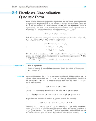 SEC. 8.4 Eigenbases. Diagonalization. Quadratic Forms 339
8.4 Eigenbases. Diagonalization.
Quadratic Forms
So far we have emphasized properties of eigenvalues. We now turn to general properties
of eigenvectors. Eigenvectors of an matrix A may (or may not!) form a basis for
If we are interested in a transformation such an “eigenbasis” (basis of
eigenvectors)—if it exists—is of great advantage because then we can represent any x in
uniquely as a linear combination of the eigenvectors say,
And, denoting the corresponding (not necessarily distinct) eigenvalues of the matrix A by
we have so that we simply obtain
(1)
This shows that we have decomposed the complicated action of A on an arbitrary vector
x into a sum of simple actions (multiplication by scalars) on the eigenvectors of A. This
is the point of an eigenbasis.
Now if the n eigenvalues are all different, we do obtain a basis:
T H E O R E M 1 Basis of Eigenvectors
If an matrix A has n distinct eigenvalues, then A has a basis of eigenvectors
for
P R O O F All we have to show is that are linearly independent. Suppose they are not. Let
r be the largest integer such that is a linearly independent set. Then
and the set is linearly dependent. Thus there are scalars
not all zero, such that
(2)
(see Sec. 7.4). Multiplying both sides by A and using we obtain
(3)
To get rid of the last term, we subtract times (2) from this, obtaining
Here since is linearly independent.
Hence , since all the eigenvalues are distinct. But with this, (2) reduces to
hence since (an eigenvector!). This contradicts the fact
that not all scalars in (2) are zero. Hence the conclusion of the theorem must hold. 䊏
xr⫹1 ⫽ 0
cr⫹1 ⫽ 0,
cr⫹1xr⫹1 ⫽ 0,
c1 ⫽ Á ⫽ cr ⫽ 0
{x1, Á , xr}
c1(l1 ⫺ lr⫹1) ⫽ 0, Á , cr(lr ⫺ lr⫹1) ⫽ 0
c1(l1 ⫺ lr⫹1)x1 ⫹ Á ⫹ cr(lr ⫺ lr⫹1)xr ⫽ 0.
lr⫹1
A(c1x1 ⫹ Á ⫹ cr⫹1xr⫹1) ⫽ c1l1x1 ⫹ Á ⫹ cr⫹1lr⫹1xr⫹1 ⫽ A0 ⫽ 0.
Axj ⫽ ljxj,
c1x1 ⫹ Á ⫹ cr⫹1xr⫹1 ⫽ 0
c1, Á , cr⫹1,
{x1, Á , xr, xr⫹1}
r ⬍ n
{x1, Á , xr}
x1, Á , xn
Rn
.
x1, Á , xn
n ⫻ n
⫽ c1l1x1 ⫹ Á ⫹ cnlnxn.
⫽ c1Ax1 ⫹ Á ⫹ cnAxn
y ⫽ Ax ⫽ A(c1x1 ⫹ Á ⫹ cnxn)
Axj ⫽ ljxj,
l1, Á , ln,
x ⫽ c1x1 ⫹ c2x2 ⫹ Á ⫹ cnxn.
x1, Á , xn,
Rn
y ⫽ Ax,
Rn
.
n ⫻ n
c08.qxd 10/30/10 10:56 AM Page 339
 