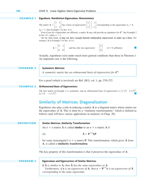 E X A M P L E 1 Eigenbasis. Nondistinct Eigenvalues. Nonexistence
The matrix has a basis of eigenvectors corresponding to the eigenvalues
(See Example 1 in Sec. 8.2.)
Even if not all n eigenvalues are different, a matrix A may still provide an eigenbasis for . See Example 2
in Sec. 8.1, where
On the other hand, A may not have enough linearly independent eigenvectors to make up a basis. For
instance, A in Example 3 of Sec. 8.1 is
and has only one eigenvector , arbitrary).
Actually, eigenbases exist under much more general conditions than those in Theorem 1.
An important case is the following.
T H E O R E M 2 Symmetric Matrices
A symmetric matrix has an orthonormal basis of eigenvectors for
For a proof (which is involved) see Ref. [B3], vol. 1, pp. 270–272.
E X A M P L E 2 Orthonormal Basis of Eigenvectors
The first matrix in Example 1 is symmetric, and an orthonormal basis of eigenvectors is
Similarity of Matrices. Diagonalization
Eigenbases also play a role in reducing a matrix A to a diagonal matrix whose entries are
the eigenvalues of A. This is done by a “similarity transformation,” which is defined as
follows (and will have various applications in numerics in Chap. 20).
D E F I N I T I O N Similar Matrices. Similarity Transformation
An matrix is called similar to an matrix A if
(4)
for some (nonsingular!) matrix P. This transformation, which gives from
A, is called a similarity transformation.
The key property of this transformation is that it preserves the eigenvalues of A:
T H E O R E M 3 Eigenvalues and Eigenvectors of Similar Matrices
If is similar to A, then has the same eigenvalues as A.
Furthermore, if x is an eigenvector of A, then is an eigenvector of
corresponding to the same eigenvalue.
Â
y ⫽ Pⴚ1
x
Â
Â
Â
n ⫻ n
Â ⫽ Pⴚ1
AP
n ⫻ n
Â
n ⫻ n
䊏
[1 12 ⫺1 124T
.
3112 1124T
,
Rn
.
䊏
(k ⫽ 0
c
k
0
d
A ⫽ c
0 1
0 0
d
n ⫽ 3.
Rn
l2 ⫽ 2.
l1 ⫽ 8,
c
1
1
d, c
1
⫺1
d
A ⫽ c
5 3
3 5
d
340 CHAP. 8 Linear Algebra: Matrix Eigenvalue Problems
c08.qxd 10/30/10 10:56 AM Page 340
 