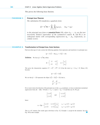 This proves the following basic theorem.
T H E O R E M 5 Principal Axes Theorem
The substitution (9) transforms a quadratic form
to the principal axes form or canonical form (10), where are the (not
necessarily distinct) eigenvalues of the (symmetric!) matrix A, and X is an
orthogonal matrix with corresponding eigenvectors , respectively, as
column vectors.
E X A M P L E 6 Transformation to Principal Axes. Conic Sections
Find out what type of conic section the following quadratic form represents and transform it to principal axes:
Solution. We have , where
,
This gives the characteristic equation . It has the roots . Hence (10)
becomes
We see that represents the ellipse that is,
If we want to know the direction of the principal axes in the -coordinates, we have to determine normalized
eigenvectors from with and and then use (9). We get
and
hence
,
This is a rotation. Our results agree with those in Sec. 8.2, Example 1, except for the notations. See also
Fig. 160 in that example. 䊏
45°
x1 ⫽ y112 ⫺ y212
x2 ⫽ y112 ⫹ y212.
x ⫽ Xy ⫽ c
112 ⫺112
112 112
d c
y1
y2
d
c
⫺112
112
d,
c
112
112
d
l ⫽ l2 ⫽ 32
l ⫽ l1 ⫽ 2
(A ⫺ lI)x ⫽ 0
x1x2
y1
2
82
⫹
y2
2
22
⫽ 1.
2y1
2
⫹ 32y2
2
⫽ 128,
Q ⫽ 128
Q ⫽ 2y1
2
⫹ 32y2
2
.
l1 ⫽ 2, l2 ⫽ 32
(17 ⫺ l)2
⫺ 152
⫽ 0
x ⫽ c
x1
x2
d.
A ⫽ c
17 ⫺15
⫺15 17
d
Q ⫽ xT
Ax
Q ⫽ 17x1
2
⫺ 30x1x2 ⫹ 17x2
2
⫽ 128.
x1, Á , xn
l1, Á , ln
Q ⫽ xT
Ax ⫽ a
n
j⫽1
a
n
k⫽1
ajkxjxk (akj ⫽ ajk)
344 CHAP. 8 Linear Algebra: Matrix Eigenvalue Problems
c08.qxd 10/30/10 10:56 AM Page 344
 