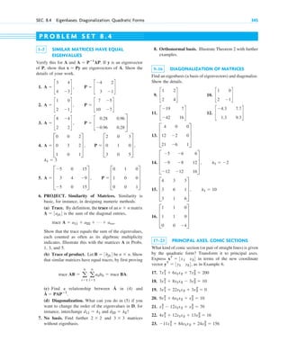 SEC. 8.4 Eigenbases. Diagonalization. Quadratic Forms 345
1–5 SIMILAR MATRICES HAVE EQUAL
EIGENVALUES
Verify this for A and If y is an eigenvector
of P, show that are eigenvectors of A. Show the
details of your work.
1.
2.
3.
4.
5.
6. PROJECT. Similarity of Matrices. Similarity is
basic, for instance, in designing numeric methods.
(a) Trace. By definition, the trace of an matrix
is the sum of the diagonal entries,
trace
Show that the trace equals the sum of the eigenvalues,
each counted as often as its algebraic multiplicity
indicates. Illustrate this with the matrices A in Probs.
1, 3, and 5.
(b) Trace of product. Let be . Show
that similar matrices have equal traces, by first proving
trace
(c) Find a relationship between in (4) and
(d) Diagonalization. What can you do in (5) if you
want to change the order of the eigenvalues in D, for
instance, interchange and ?
7. No basis. Find further and matrices
without eigenbasis.
3 ⫻ 3
2 ⫻ 2
d22 ⫽ l2
d11 ⫽ l1
Â ⫽ PAPⴚ1
.
Â
AB ⫽ a
n
i⫽1
a
n
l⫽1
ailbli ⫽ trace BA.
n ⫻ n
B ⫽ 3bjk4
A ⫽ a11 ⫹ a22 ⫹ Á ⫹ ann.
A ⫽ 3ajk4
n ⫻ n
A ⫽ D
⫺5
3
⫺5
0
4
0
15
⫺9
15
T , P ⫽ D
0
1
0
1
0
0
0
0
1
T
l1 ⫽ 3
A ⫽ D
0
0
1
0
3
0
2
2
1
T , P ⫽ D
2
0
3
0
1
0
3
0
5
T ,
A ⫽ c
8
2
⫺4
2
d , P ⫽ c
0.28
⫺0.96
0.96
0.28
S
A ⫽ c
1
2
0
⫺1
d , P ⫽ c
7
10
⫺5
⫺7
d
A ⫽ c
3
4
4
⫺3
d , P ⫽ c
⫺4
3
2
⫺1
d
x ⫽ Py
A ⫽ Pⴚ1
AP.
8. Orthonormal basis. Illustrate Theorem 2 with further
examples.
9–16 DIAGONALIZATION OF MATRICES
Find an eigenbasis (a basis of eigenvectors) and diagonalize.
Show the details.
9. 10.
11. 12.
13.
14.
15.
16.
17–23 PRINCIPAL AXES. CONIC SECTIONS
What kind of conic section (or pair of straight lines) is given
by the quadratic form? Transform it to principal axes.
Express in terms of the new coordinate
vector , as in Example 6.
17.
18.
19.
20.
21.
22.
23. ⫺11x1
2
⫹ 84x1x2 ⫹ 24x2
2
⫽ 156
4x1
2
⫹ 12x1x2 ⫹ 13x2
2
⫽ 16
x1
2
⫺ 12x1x2 ⫹ x2
2
⫽ 70
9x1
2
⫹ 6x1x2 ⫹ x2
2
⫽ 10
3x1
2
⫹ 22x1x2 ⫹ 3x2
2
⫽ 0
3x1
2
⫹ 8x1x2 ⫺ 3x2
2
⫽ 10
7x1
2
⫹ 6x1x2 ⫹ 7x2
2
⫽ 200
yT
⫽ 3y1 y24
xT
⫽ 3x1 x24
D
1
1
0
1
1
0
0
0
⫺4
T
D
4
3
3
3
6
1
3
1
6
T , l1 ⫽ 10
D
⫺5
⫺9
⫺12
⫺6
⫺8
⫺12
6
12
16
T , l1 ⫽ ⫺2
D
4
12
21
0
⫺2
⫺6
0
0
1
T
c
⫺4.3
1.3
7.7
9.3
d
c
⫺19
⫺42
7
16
d
c
1
2
0
⫺1
d
c
1
2
2
4
d
P R O B L E M S E T 8 . 4
c08.qxd 10/30/10 10:56 AM Page 345
 