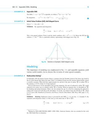 E X A M P L E 2 Separable ODE
The ODE is separable; we obtain
E X A M P L E 3 Initial Value Problem (IVP). Bell-Shaped Curve
Solve
Solution. By separation and integration,
This is the general solution. From it and the initial condition, Hence the IVP has the
solution This is a particular solution, representing a bell-shaped curve (Fig. 10). 䊏
y ⫽ 1.8eⴚx2
.
y(0) ⫽ ce0
⫽ c ⫽ 1.8.
dy
y
⫽ ⫺2x dx, ln y ⫽ ⫺x2
⫹ c
苲, y ⫽ ceⴚx2
.
yr ⫽ ⫺2xy, y(0) ⫽ 1.8.
䊏
By integration, ⫺yⴚ1
⫽ ⫺(x ⫹ 2)eⴚx
⫹ c, y ⫽
1
(x ⫹ 2)e⫺x
⫺ c
.
yⴚ2
dy ⫽ (x ⫹ 1)eⴚx
dx.
yr ⫽ (x ⫹ 1)eⴚx
y2
SEC. 1.3 Separable ODEs. Modeling 13
1
1
0
–1
–2 2 x
y
Fig. 10. Solution in Example 3 (bell-shaped curve)
Modeling
The importance of modeling was emphasized in Sec. 1.1, and separable equations yield
various useful models. Let us discuss this in terms of some typical examples.
E X A M P L E 4 Radiocarbon Dating2
In September 1991 the famous Iceman (Oetzi), a mummy from the Neolithic period of the Stone Age found in
the ice of the Oetztal Alps (hence the name “Oetzi”) in Southern Tyrolia near the Austrian–Italian border, caused
a scientific sensation. When did Oetzi approximately live and die if the ratio of carbon to carbon in
this mummy is 52.5% of that of a living organism?
Physical Information. In the atmosphere and in living organisms, the ratio of radioactive carbon (made
radioactive by cosmic rays) to ordinary carbon is constant. When an organism dies, its absorption of
by breathing and eating terminates. Hence one can estimate the age of a fossil by comparing the radioactive
carbon ratio in the fossil with that in the atmosphere. To do this, one needs to know the half-life of , which
is 5715 years (CRC Handbook of Chemistry and Physics, 83rd ed., Boca Raton: CRC Press, 2002, page 11–52,
line 9).
Solution. Modeling. Radioactive decay is governed by the ODE (see Sec. 1.1, Example 5). By
separation and integration (where t is time and is the initial ratio of to )
(y0 ⫽ ec
).
y ⫽ y0 ekt
ln ƒ yƒ ⫽ kt ⫹ c,
dy
y
⫽ k dt,
12
6C
14
6C
y0
yr ⫽ ky
14
6C
14
6C
12
6C
14
6C
12
6C
14
6C
2
Method by WILLARD FRANK LIBBY (1908–1980), American chemist, who was awarded for this work
the 1960 Nobel Prize in chemistry.
c01.qxd 7/30/10 8:15 PM Page 13
 