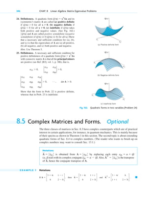 24. Definiteness. A quadratic form and its
(symmetric!) matrix A are called (a) positive definite
if for all (b) negative definite if
for all (c) indefinite if takes
both positive and negative values. (See Fig. 162.)
and A are called positive semidefinite (negative
semidefinite) if for all x.] Show
that a necessary and sufficient condition for (a), (b),
and (c) is that the eigenvalues of A are (a) all positive,
(b) all negative, and (c) both positive and negative.
Hint. Use Theorem 5.
25. Definiteness. A necessary and sufficient condition for
positive definiteness of a quadratic form
with symmetric matrix A is that all the principal minors
are positive (see Ref. [B3], vol. 1, p. 306), that is,
Show that the form in Prob. 22 is positive definite,
whereas that in Prob. 23 is indefinite.
3
a11
a12
a13
a12
a22
a23
a13
a23
a33
3 ⬎ 0, Á , det A ⬎ 0.
a11 ⬎ 0, 2
a11
a12
a12
a22
2 ⬎ 0,
Q(x) ⫽ xT
Ax
Q(x) ⭌ 0 (Q(x) ⬉ 0)
3Q(x)
Q(x)
x ⫽ 0,
Q(x) ⬍ 0
x ⫽ 0,
Q(x) ⬎ 0
Q(x) ⫽ xT
Ax
Q(x)
Q(x)
x1
x2
(a) Positive definite form
Q(x)
(c) Indefinite form
x1
x2
(b) Negative definite form
x1
x2
Fig. 162. Quadratic forms in two variables (Problem 24)
8.5 Complex Matrices and Forms. Optional
The three classes of matrices in Sec. 8.3 have complex counterparts which are of practical
interest in certain applications, for instance, in quantum mechanics. This is mainly because
of their spectra as shown in Theorem 1 in this section. The second topic is about extending
quadratic forms of Sec. 8.4 to complex numbers. (The reader who wants to brush up on
complex numbers may want to consult Sec. 13.1.)
Notations
is obtained from by replacing each entry
real) with its complex conjugate Also, is the transpose
of hence the conjugate transpose of A.
E X A M P L E 1 Notations
If then and 䊏
A
T
⫽ c
3 ⫺ 4i
1 ⫹ i
6
2 ⫹ 5i
d .
A ⫽ c
3 ⫺ 4i
6
1 ⫹ i
2 ⫹ 5i
d
A ⫽ c
3 ⫹ 4i
6
1 ⫺ i
2 ⫺ 5i
d ,
A,
A
T
⫽ 3akj4
ajk ⫽ a ⫺ ib.
(a, b
ajk ⫽ a ⫹ ib
A ⫽ 3ajk4
A ⫽ 3ajk4
346 CHAP. 8 Linear Algebra: Matrix Eigenvalue Problems
c08.qxd 10/30/10 10:56 AM Page 346
 
