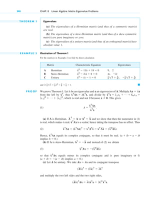 T H E O R E M 1 Eigenvalues
(a) The eigenvalues of a Hermitian matrix (and thus of a symmetric matrix)
are real.
(b) The eigenvalues of a skew-Hermitian matrix (and thus of a skew-symmetric
matrix) are pure imaginary or zero.
(c) The eigenvalues of a unitary matrix (and thus of an orthogonal matrix) have
absolute value 1.
E X A M P L E 3 Illustration of Theorem 1
For the matrices in Example 2 we find by direct calculation
Matrix Characteristic Equation Eigenvalues
A Hermitian 9, 2
B Skew-Hermitian
C Unitary
and
P R O O F We prove Theorem 1. Let be an eigenvalue and x an eigenvector of A. Multiply
from the left by thus and divide by
which is real and not 0 because This gives
(1)
(a) If A is Hermitian, or and we show that then the numerator in (1)
is real, which makes real. is a scalar; hence taking the transpose has no effect. Thus
(2)
Hence, equals its complex conjugate, so that it must be real.
implies
(b) If A is skew-Hermitian, and instead of (2) we obtain
(3)
so that equals minus its complex conjugate and is pure imaginary or 0.
implies
(c) Let A be unitary. We take and its conjugate transpose
and multiply the two left sides and the two right sides,
(Ax)T
Ax ⫽ llxT
x ⫽ ƒlƒ2
xT
x.
(Ax)T
⫽ (lx)T
⫽ lxT
Ax ⫽ lx
a ⫽ 0.)
(a ⫹ ib ⫽ ⫺(a ⫺ ib)
xT
Ax
(xTAx)
xT
Ax ⫽ ⫺
AT
⫽ ⫺A
b ⫽ 0.)
(a ⫹ ib ⫽ a ⫺ ib
xT
Ax
xT
Ax ⫽ (xT
Ax)T
⫽ xT
AT
x ⫽ xT
Ax ⫽ (xTAx).
xT
Ax
l
AT
⫽ A
A
T
⫽ A
l ⫽
xT
Ax
xT
x
.
x ⫽ 0.
ƒx1 ƒ2
⫹ Á ⫹ ƒxn ƒ2
,
xT
x ⫽ x1x1 ⫹ Á ⫹ xnxn ⫽
xT
Ax ⫽ lxT
x,
xT
,
Ax ⫽ lx
l
䊏
ƒ⫾1
2 13 ⫹ 1
2 i ƒ2
⫽ 3
4 ⫹ 1
4 ⫽ 1.
1
2 13 ⫹ 1
2 i, ⫺1
2 13 ⫹ 1
2 i
l2
⫺ il ⫺ 1 ⫽ 0
4i, ⫺2i
l2
⫺ 2il ⫹ 8 ⫽ 0
l2
⫺ 11l ⫹ 18 ⫽ 0
348 CHAP. 8 Linear Algebra: Matrix Eigenvalue Problems
c08.qxd 10/30/10 10:56 AM Page 348
 