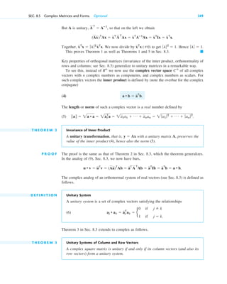 But A is unitary, , so that on the left we obtain
Together, We now divide by to get Hence
This proves Theorem 1 as well as Theorems 1 and 5 in Sec. 8.3.
Key properties of orthogonal matrices (invariance of the inner product, orthonormality of
rows and columns; see Sec. 8.3) generalize to unitary matrices in a remarkable way.
To see this, instead of we now use the complex vector space of all complex
vectors with n complex numbers as components, and complex numbers as scalars. For
such complex vectors the inner product is defined by (note the overbar for the complex
conjugate)
(4)
The length or norm of such a complex vector is a real number defined by
(5)
T H E O R E M 2 Invariance of Inner Product
A unitary transformation, that is, with a unitary matrix A, preserves the
value of the inner product (4), hence also the norm (5).
P R O O F The proof is the same as that of Theorem 2 in Sec. 8.3, which the theorem generalizes.
In the analog of (9), Sec. 8.3, we now have bars,
.
The complex analog of an orthonormal system of real vectors (see Sec. 8.3) is defined as
follows.
D E F I N I T I O N Unitary System
A unitary system is a set of complex vectors satisfying the relationships
(6)
Theorem 3 in Sec. 8.3 extends to complex as follows.
T H E O R E M 3 Unitary Systems of Column and Row Vectors
A complex square matrix is unitary if and only if its column vectors (and also its
row vectors) form a unitary system.
aj • ak ⫽ aj
T
ak ⫽ b
0
1
if
if
j ⫽ k
j ⫽ k.
u • v ⫽ uT
v ⫽ (Aa)T
Ab ⫽ aT
A
T
Ab ⫽ aT
Ib ⫽ aT
b ⫽ a • b
y ⫽ Ax
储a储 ⫽ 2a • a ⫽ 2aj
T
a ⫽ 2a1a1 ⫹ Á ⫹ anan ⫽ 2 ƒa1 ƒ2
⫹ Á ⫹ ƒ an ƒ2
.
a • b ⫽ aT
b.
Cn
Rn
䊏
ƒlƒ ⫽ 1.
ƒlƒ2
⫽ 1.
xT
x (⫽0)
xT
x ⫽ ƒlƒ2
xT
x.
(Ax)T
Ax ⫽ xT
A
T
Ax ⫽ xT
Aⴚ1
Ax ⫽ xT
Ix ⫽ xT
x.
A
T
⫽ Aⴚ1
SEC. 8.5 Complex Matrices and Forms. Optional 349
c08.qxd 10/30/10 10:56 AM Page 349
 