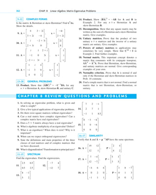 9–12 COMPLEX FORMS
Is the matrix A Hermitian or skew-Hermitian? Find
Show the details.
9.
10.
11.
12.
13–20 GENERAL PROBLEMS
13. Product. Show that for any
Hermitian A, skew-Hermitian B, and unitary C.
n ⫻ n
(ABC)T
⫽ ⫺C⫺1
BA
A ⫽ D
1
⫺i
4
i
3
0
4
0
2
T , x ⫽ D
1
i
⫺i
T
A ⫽ D
i
⫺1
⫺2 ⫹ i
1
0
3i
2 ⫹ i
3i
i
T , x ⫽ D
1
i
⫺i
T
A ⫽ c
i
2 ⫹ 3i
⫺2 ⫹ 3i
0
S , x ⫽ c
2i
8
d
A ⫽ c
4
3 ⫹ 2i
3 ⫺ 2i
⫺4
d , x ⫽ c
⫺4i
2 ⫹ 2i
d
xT
Ax.
14. Product. Show for A and B in
Example 2. For any Hermitian A and
skew-Hermitian B.
15. Decomposition. Show that any square matrix may be
written as the sum of a Hermitian and a skew-Hermitian
matrix. Give examples.
16. Unitary matrices. Prove that the product of two
unitary matrices and the inverse of a unitary
matrix are unitary. Give examples.
17. Powers of unitary matrices in applications may
sometimes be very simple. Show that in
Example 2. Find further examples.
18. Normal matrix. This important concept denotes a
matrix that commutes with its conjugate transpose,
Prove that Hermitian, skew-Hermitian,
and unitary matrices are normal. Give corresponding
examples of your own.
19. Normality criterion. Prove that A is normal if and
only if the Hermitian and skew-Hermitian matrices in
Prob. 18 commute.
20. Find a simple matrix that is not normal. Find a normal
matrix that is not Hermitian, skew-Hermitian, or
unitary.
AAT
⫽ AT
A.
C12
⫽ I
n ⫻ n
n ⫻ n
(BA)T
⫽ ⫺AB
352 CHAP. 8 Linear Algebra: Matrix Eigenvalue Problems
1. In solving an eigenvalue problem, what is given and
what is sought?
2. Give a few typical applications of eigenvalue problems.
3. Do there exist square matrices without eigenvalues?
4. Can a real matrix have complex eigenvalues? Can a
complex matrix have real eigenvalues?
5. Does a matrix always have a real eigenvalue?
6. What is algebraic multiplicity of an eigenvalue? Defect?
7. What is an eigenbasis? When does it exist? Why is it
important?
8. When can we expect orthogonal eigenvectors?
9. State the definitions and main properties of the three
classes of real matrices and of complex matrices that
we have discussed.
10. What is diagonalization? Transformation to principal axes?
11–15 SPECTRUM
Find the eigenvalues. Find the eigenvectors.
11. 12.
13. c
8
5
⫺1
2
d
c
⫺7
⫺12
4
7
d
c
2.5
0.5
0.5
2.5
d
5 ⫻ 5
14.
15.
16–17 SIMILARITY
Verify that A and have the same spectrum.
16.
17.
18. A ⫽ D
⫺4
0
⫺1
6
2
1
6
0
1
T , P ⫽ D
1
0
0
8
1
0
⫺7
3
1
T
A ⫽ c
7
12
⫺4
⫺7
d , P ⫽ c
5
3
3
5
d
A ⫽ c
19
12
12
1
d , P ⫽ c
2
4
4
2
d
Â ⫽ p⫺1
AP
D
0 ⫺3 ⫺6
3 0 ⫺6
6 6 0
T
D
7 2 ⫺1
2 7 1
⫺1 1 8.5
T
C H A P T E R 8 R E V I E W Q U E S T I O N S A N D P R O B L E M S
c08.qxd 10/30/10 10:56 AM Page 352
 