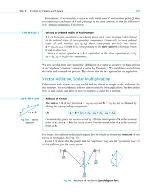Furthermore, if we translate a vector a, with initial point P and terminal point Q, then
corresponding coordinates of P and Q change by the same amount, so that the differences
in (1) remain unchanged. This proves
T H E O R E M 1 Vectors as Ordered Triples of Real Numbers
A fixed Cartesian coordinate system being given, each vector is uniquely determined
by its ordered triple of corresponding components. Conversely, to each ordered
triple of real numbers there corresponds precisely one vector
with (0, 0, 0) corresponding to the zero vector 0, which has length
0 and no direction.
Hence a vector equation is equivalent to the three equations
for the components.
We now see that from our “geometric” definition of a vector as an arrow we have arrived
at an “algebraic” characterization of a vector by Theorem 1. We could have started from
the latter and reversed our process. This shows that the two approaches are equivalent.
Vector Addition, Scalar Multiplication
Calculations with vectors are very useful and are almost as simple as the arithmetic for
real numbers. Vector arithmetic follows almost naturally from applications. We first define
how to add vectors and later on how to multiply a vector by a number.
D E F I N I T I O N Addition of Vectors
The sum of two vectors and is obtained by
adding the corresponding components,
(3)
Geometrically, place the vectors as in Fig. 170 (the initial point of b at the terminal
point of a); then is the vector drawn from the initial point of a to the terminal
point of b.
For forces, this addition is the parallelogram law by which we obtain the resultant of two
forces in mechanics. See Fig. 171.
Figure 172 shows (for the plane) that the “algebraic” way and the “geometric way” of
vector addition give the same vector.
a  b
a  b  [a1  b1, a2  b2, a3  b3].
b  [b1, b2, b3]
a  [a1, a2, a3]
a  b
a3  b3
a2  b2,
a1  b1,
a  b
a  [a1, a2, a3],
(a1, a2, a3)
SEC. 9.1 Vectors in 2-Space and 3-Space 357
b
a c = a + b
Fig. 170. Vector
addition
Resultant
c
c
b
b
a
a
Fig. 171. Resultant of two forces (parallelogram law)
c09.qxd 10/30/10 3:25 PM Page 357
 