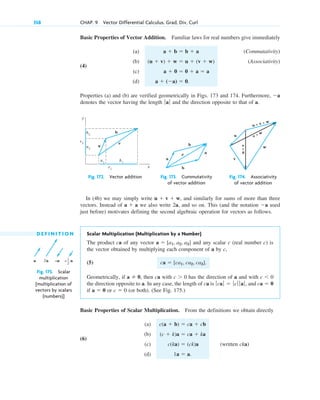 Basic Properties of Vector Addition. Familiar laws for real numbers give immediately
(a) (Commutativity)
(4)
(b) (Associativity)
(c)
(d)
Properties (a) and (b) are verified geometrically in Figs. 173 and 174. Furthermore,
denotes the vector having the length and the direction opposite to that of a.
ƒaƒ
a
a  (a)  0.
a  0  0  a  a
(u  v)  w  u  (v  w)
a  b  b  a
358 CHAP. 9 Vector Differential Calculus. Grad, Div, Curl
b
a
a2
a1
b1
c1
c2
b2
c
y
x
Fig. 172. Vector addition
b
b
a
a
c
Fig. 173. Cummutativity
of vector addition
u + v + w
u
v
w
u
+
v
v + w
Fig. 174. Associativity
of vector addition
D E F I N I T I O N Scalar Multiplication (Multiplication by a Number)
The product ca of any vector and any scalar c (real number c) is
the vector obtained by multiplying each component of a by c,
(5)
Geometrically, if then ca with has the direction of a and with
the direction opposite to a. In any case, the length of ca is and
if or (or both). (See Fig. 175.)
Basic Properties of Scalar Multiplication. From the definitions we obtain directly
(a)
(6)
(b)
(c) (written cka)
(d) 1a  a.
c(ka)  (ck)a
(c  k)a  ca  ka
c(a  b)  ca  cb
c  0
a  0
ca  0
ƒcaƒ  ƒcƒ ƒ aƒ,
c  0
c  0
a  0,
ca  [ca1, ca2, ca3].
a  [a1, a2, a3]
a 2a –a – a
1
2
Fig. 175. Scalar
multiplication
[multiplication of
vectors by scalars
(numbers)]
In (4b) we may simply write and similarly for sums of more than three
vectors. Instead of we also write 2a, and so on. This (and the notation used
just before) motivates defining the second algebraic operation for vectors as follows.
a
a  a
u  v  w,
c09.qxd 10/30/10 3:25 PM Page 358
 