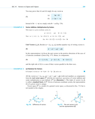 You may prove that (4) and (6) imply for any vector a
(7)
(a)
(b)
Instead of we simply write (Fig. 176).
E X A M P L E 2 Vector Addition. Multiplication by Scalars
With respect to a given coordinate system, let
and
Then , and
Unit Vectors i, j, k. Besides another popular way of writing vectors is
(8)
In this representation, i, j, k are the unit vectors in the positive directions of the axes of
a Cartesian coordinate system (Fig. 177). Hence, in components,
(9)
and the right side of (8) is a sum of three vectors parallel to the three axes.
E X A M P L E 3 ijk Notation for Vectors
In Example 2 we have and so on.
All the vectors (with real numbers as components)
form the real vector space with the two algebraic operations of vector addition and
scalar multiplication as just defined. has dimension 3. The triple of vectors i, j, k
is called a standard basis of Given a Cartesian coordinate system, the representation
(8) of a given vector is unique.
Vector space is a model of a general vector space, as discussed in Sec. 7.9, but is
not needed in this chapter.
R3
R3
.
R3
R3
a  [a1, a2, a3]  a1i  a2j  a3k
䊏
a  4i  k, b  2i  5j  1
3 k,
i  [1, 0, 0], j  [0, 1, 0], k  [0, 0, 1]
a  a1i  a2j  a3k.
a  [a1, a2, a3]
䊏
2(a  b)  2[2, 5, 2
3 ]  [4, 10, 4
3 ]  2a  2b.
a  [4, 0, 1], 7a  [28, 0, 7], a  b  [6, 5, 4
3 ]
b  [2, 5, 1
3 ].
a  [4, 0, 1]
b  a
b  (a)
(1)a  a.
0a  0
SEC. 9.1 Vectors in 2-Space and 3-Space 359
b
–a
–a
a
b – a
Fig. 176. Difference of vectors
i
k
j
y
x
z
y
x
z
a1
i a3k
a2j
a
Fig. 177. The unit vectors i, j, k
and the representation (8)
c09.qxd 10/30/10 3:25 PM Page 359
 