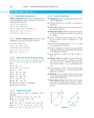 360 CHAP. 9 Vector Differential Calculus. Grad, Div, Curl
1–5 COMPONENTS AND LENGTH
Find the components of the vector v with initial point P
and terminal point Q. Find Sketch Find the unit
vector u in the direction of v.
1.
2.
3.
4.
5.
6–10 Find the terminal point Q of the vector v with
components as given and initial point P. Find
6.
7.
8.
9.
10.
11–18 ADDITION, SCALAR MULTIPLICATION
Let
Find:
11.
12.
13.
14.
15.
16.
17.
18.
19. What laws do Probs. 12–16 illustrate?
20. Prove Eqs. (4) and (6).
21–25 FORCES, RESULTANT
Find the resultant in terms of components and its
magnitude.
21.
22.
23.
24.
25. u  [3, 1, 6], v  [0, 2, 5], w  [3, 1, 13]
p  [1, 2, 3], q  [1, 1, 1], u  [1, 2, 2]
u  [8, 1, 0], v  [1
2 , 0, 4
3 ], w  [17
2 , 1, 11
3 ]
u  [4, 19, 13]
p  [1, 2, 3], q  [3, 21, 16],
p  [2, 3, 0], q  [0, 6, 1], u  [2, 0, 4]
4a  3b, 4a  3b
(7  3)a, 7a  3a
9
2 a  3c, 9(1
2 a  1
3 c)
7(c  b), 7c  7b
3c  6d, 3(c  2d)
b  c, c  b
(a  b)  c, a  (b  c)
2a, 1
2 a, a
d  [0, 0, 4]  4k.
c  [5, 1, 8]  5i  j  8k,
b  [4, 6, 0]  4i  6j,
a  [3, 2, 0]  3i  2j;
0, 3, 3; P: (0, 3, 3)
6, 1, 4; P: (6, 1, 4)
13.1, 0.8, 2.0; P: (0, 0, 0)
1
2 , 3, 1
4 ; P: (7
2 , 3, 3
4 )
4, 0, 0; P: (0, 2, 13)
ƒvƒ.
P: (0, 0, 0), Q: (2, 1, 2)
P: (1, 4, 2), Q: (1, 4, 2)
P: (3.0, 4,0, 0.5), Q: (5.5, 0, 1.2)
P: (1, 1, 1), Q: (2, 2, 0)
P: (1, 1, 0), Q: (6, 2, 0)
ƒvƒ.
ƒ v ƒ.
26–37 FORCES, VELOCITIES
26. Equilibrium. Find v such that p, q, u in Prob. 21 and
v are in equilibrium.
27. Find p such that u, v, w in Prob. 23 and p are in
equilibrium.
28. Unit vector. Find the unit vector in the direction of
the resultant in Prob. 24.
29. Restricted resultant. Find all v such that the resultant
of v, p, q, u with p, q, u as in Prob. 21 is parallel to
the xy-plane.
30. Find v such that the resultant of p, q, u, v with p,
q, u as in Prob. 24 has no components in x- and
y-directions.
31. For what k is the resultant of and
parallel to the xy-plane?
32. If and what can you say about the
magnitude and direction of the resultant? Can you think
of an application to robotics?
33. Same question as in Prob. 32 if
34. Relative velocity. If airplanes A and B are moving
southwest with speed , and north-
west with speed , respectively, what
is the relative velocity of B with respect
to A?
35. Same question as in Prob. 34 for two ships moving
northeast with speed knots and west with
speed knots.
36. Reflection. If a ray of light is reflected once in each
of two mutually perpendicular mirrors, what can you
say about the reflected ray?
37. Force polygon. Truss. Find the forces in the system
of two rods (truss) in the figure, where
Hint. Forces in equilibrium form a polygon, the force
polygon.
ƒ pƒ  1000 nt.
ƒvB ƒ  19
ƒvA ƒ  22
v  vB  vA
ƒvB ƒ  450 mph
ƒvA ƒ  550 mph
ƒuƒ  3.
ƒqƒ  6,
ƒpƒ  9,
ƒqƒ  4,
ƒpƒ  6
[0, 3, k]
[2, 0, 7], [1, 2, 3],
P R O B L E M S E T 9 . 1
p
u
v
Force polygon
Truss
x
y
p
45
Problem 37
c09.qxd 10/30/10 3:25 PM Page 360
 