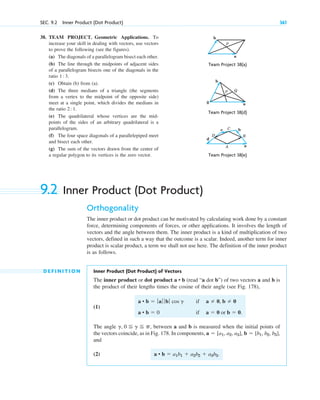 38. TEAM PROJECT. Geometric Applications. To
increase your skill in dealing with vectors, use vectors
to prove the following (see the figures).
(a) The diagonals of a parallelogram bisect each other.
(b) The line through the midpoints of adjacent sides
of a parallelogram bisects one of the diagonals in the
ratio 1 3.
(c) Obtain (b) from (a).
(d) The three medians of a triangle (the segments
from a vertex to the midpoint of the opposite side)
meet at a single point, which divides the medians in
the ratio 2 1.
(e) The quadrilateral whose vertices are the mid-
points of the sides of an arbitrary quadrilateral is a
parallelogram.
(f) The four space diagonals of a parallelepiped meet
and bisect each other.
(g) The sum of the vectors drawn from the center of
a regular polygon to its vertices is the zero vector.
:
:
SEC. 9.2 Inner Product (Dot Product) 361
b
a
P
Team Project 38(d)
Team Project 38(a)
b
a
P Q
0
Team Project 38(e)
a
B
b
C
A
c
D
d
9.2 Inner Product (Dot Product)
Orthogonality
The inner product or dot product can be motivated by calculating work done by a constant
force, determining components of forces, or other applications. It involves the length of
vectors and the angle between them. The inner product is a kind of multiplication of two
vectors, defined in such a way that the outcome is a scalar. Indeed, another term for inner
product is scalar product, a term we shall not use here. The definition of the inner product
is as follows.
D E F I N I T I O N Inner Product (Dot Product) of Vectors
The inner product or dot product (read “a dot b”) of two vectors a and b is
the product of their lengths times the cosine of their angle (see Fig. 178),
(1)
The angle , between a and b is measured when the initial points of
the vectors coincide, as in Fig. 178. In components,
and
(2) a • b  a1b1  a2b2  a3b3.
a  [a1, a2, a3], b  [b1, b2, b3],
g, 0 g p
a • b  ƒaƒ ƒ bƒ cos g
a • b  0
if
if
a  0, b  0
a  0 or b  0.
a • b
c09.qxd 10/30/10 3:25 PM Page 361
 
