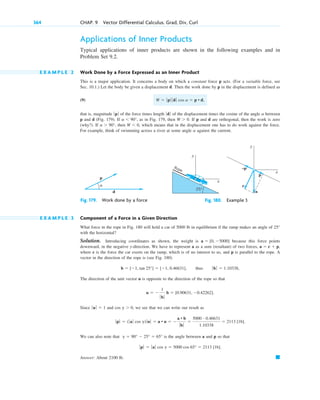 Applications of Inner Products
Typical applications of inner products are shown in the following examples and in
Problem Set 9.2.
E X A M P L E 2 Work Done by a Force Expressed as an Inner Product
This is a major application. It concerns a body on which a constant force p acts. (For a variable force, see
Sec. 10.1.) Let the body be given a displacement d. Then the work done by p in the displacement is defined as
(9)
that is, magnitude of the force times length of the displacement times the cosine of the angle between
p and d (Fig. 179). If , as in Fig. 179, then . If p and d are orthogonal, then the work is zero
(why?). If , then , which means that in the displacement one has to do work against the force.
For example, think of swimming across a river at some angle against the current.
a
W  0
a  90°
W  0
a  90°
a
ƒ dƒ
ƒp ƒ
W  ƒ p ƒ ƒ d ƒ cos a  p • d,
364 CHAP. 9 Vector Differential Calculus. Grad, Div, Curl
p
d
α
Fig. 179. Work done by a force
y
x
25°
c
a
p
–p
Rope
y
x
Fig. 180. Example 3
E X A M P L E 3 Component of a Force in a Given Direction
What force in the rope in Fig. 180 will hold a car of 5000 lb in equilibrium if the ramp makes an angle of
with the horizontal?
Solution. Introducing coordinates as shown, the weight is because this force points
downward, in the negative y-direction. We have to represent a as a sum (resultant) of two forces,
where c is the force the car exerts on the ramp, which is of no interest to us, and p is parallel to the rope. A
vector in the direction of the rope is (see Fig. 180)
The direction of the unit vector u is opposite to the direction of the rope so that
Since and , we see that we can write our result as
We can also note that is the angle between a and p so that
Answer: About 2100 lb. 䊏
ƒ pƒ  ƒ aƒ cos g  5000 cos 65°  2113 [1b].
g  90°  25°  65°
ƒ p ƒ  ( ƒaƒ cos g)ƒu ƒ  a • u  
a • b
ƒ bƒ

5000 # 0.46631
1.10338
 2113 [1b].
cos g  0
ƒuƒ  1
u  
1
ƒ bƒ
b  [0.90631, 0.42262].
b  [1, tan 25°]  [1, 0.46631], thus ƒ bƒ  1.10338,
a  c  p,
a  [0, 5000]
25°
c09.qxd 10/30/10 3:25 PM Page 364
 