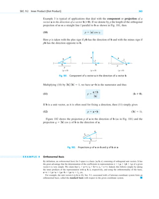 SEC. 9.2 Inner Product (Dot Product) 365
Example 3 is typical of applications that deal with the component or projection of a
vector a in the direction of a vector . If we denote by p the length of the orthogonal
projection of a on a straight line l parallel to b as shown in Fig. 181, then
(10)
Here p is taken with the plus sign if pb has the direction of b and with the minus sign if
pb has the direction opposite to b.
p  ƒaƒ cos g.
b(0)
l
l l
a a
a
b b
b
p
(p  0) (p = 0)
γ
γ
γ
p
(p  0)
Fig. 181. Component of a vector a in the direction of a vector b
q
a
p
b
Fig. 182. Projections p of a on b and q of b on a
Multiplying (10) by , we have in the numerator and thus
(11)
If b is a unit vector, as it is often used for fixing a direction, then (11) simply gives
(12)
Figure 182 shows the projection p of a in the direction of b (as in Fig. 181) and the
projection of b in the direction of a.
q  ƒbƒ cos g
(ƒb ƒ  1).
p  a • b
(b  0).
p 
a • b
ƒbƒ
a • b
ƒb ƒ ƒbƒ  1
E X A M P L E 4 Orthonormal Basis
By definition, an orthonormal basis for 3-space is a basis consisting of orthogonal unit vectors. It has
the great advantage that the determination of the coefficients in representations of a given
vector v is very simple. We claim that . Indeed, this follows simply by taking
the inner products of the representation with a, b, c, respectively, and using the orthonormality of the basis,
, etc.
For example, the unit vectors i, j, k in (8), Sec. 9.1, associated with a Cartesian coordinate system form an
orthonormal basis, called the standard basis with respect to the given coordinate system. 䊏
a • v  l1a • a  l2a • b  l3a • c  l1
l1  a • v, l2  b • v, l3  c • v
v  l1a  l2b  l3c
{a, b, c}
c09.qxd 10/30/10 3:25 PM Page 365
 
