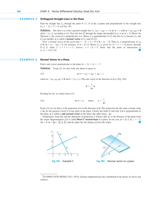 E X A M P L E 5 Orthogonal Straight Lines in the Plane
Find the straight line through the point P: (1, 3) in the xy-plane and perpendicular to the straight line
; see Fig. 183.
Solution. The idea is to write a general straight line as with
and , according to (2). Now the line through the origin and parallel to is . Hence, by
Theorem 1, the vector a is perpendicular to r. Hence it is perpendicular to and also to because and
are parallel. a is called a normal vector of (and of ).
Now a normal vector of the given line is . Thus is perpendicular to
if , for instance, if . Hence is given by It passes through
when . Answer: . Show that the point of intersection is
.
E X A M P L E 6 Normal Vector to a Plane
Find a unit vector perpendicular to the plane .
Solution. Using (2), we may write any plane in space as
(13)
where and . The unit vector in the direction of a is (Fig. 184)
Dividing by , we obtain from (13)
(14)
From (12) we see that p is the projection of r in the direction of n. This projection has the same constant value
for the position vector r of any point in the plane. Clearly this holds if and only if n is perpendicular to
the plane. n is called a unit normal vector of the plane (the other being .
Furthermore, from this and the definition of projection, it follows that is the distance of the plane from
the origin. Representation (14) is called Hesse’s2
normal form of a plane. In our case,
, and the plane has the distance from the origin. 䊏
7
6
ƒa ƒ  6, n  1
6 a  [2
3 , 1
3 , 2
3 ]
c  7,
a  [4, 2, 4],
ƒp ƒ
n)
c ƒ aƒ
n • r  p where p 
c
ƒ aƒ
.
ƒaƒ
n 
1
ƒ aƒ
a.
r  [x, y, z]
a  [a1, a2, a3]  0
a • r  a1x  a2y  a3z  c
4x  2y  4z  7
䊏
(x, y)  (1.6, 1.8)
y  2x  5
2 # 1  3  c  5
P: (1, 3)
2x  y  c.
L1
a  [2, 1]
b • a  a1  2a2  0
L2
L1
b  [1, 2]
x  2y  2  0
L1
*
L1
L1
*
L1
L1
L1
*
a • r  0
L1
L1
*
r  [x, y]
a  [a1, a2]  0
a • r  c
L1 :a1x  a2y  c
L2 : x  2y  2  0
L1
366 CHAP. 9 Vector Differential Calculus. Grad, Div, Curl
y
x
3
2
1
1 2 3
L2
P
L1
Fig. 183. Example 5
n
r
|p|
Fig. 184. Normal vector to a plane
2
LUDWIG OTTO HESSE (1811–1874), German mathematician who contributed to the theory of curves and
surfaces.
c09.qxd 10/30/10 3:25 PM Page 366
 
