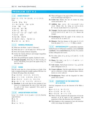 SEC. 9.2 Inner Product (Dot Product) 367
1–10 INNER PRODUCT
Let .
Find:
1.
2.
3.
4.
5.
6.
7.
8.
9.
10.
11–16 GENERAL PROBLEMS
11. What laws do Probs. 1 and 4–7 illustrate?
12. What does imply if ? If ?
13. Prove the Cauchy–Schwarz inequality.
14. Verify the Cauchy–Schwarz and triangle inequalities
for the above a and b.
15. Prove the parallelogram equality. Explain its name.
16. Triangle inequality. Prove Eq. (7). Hint. Use Eq. (3)
for and Eq. (6) to prove the square of Eq. (7),
then take roots.
17–20 WORK
Find the work done by a force p acting on a body if the
body is displaced along the straight segment from A to
B. Sketch and p. Show the details.
17.
18.
19.
20.
21. Resultant. Is the work done by the resultant of two
forces in a displacement the sum of the work done
by each of the forces separately? Give proof or
counterexample.
22–30 ANGLE BETWEEN VECTORS
Let . Find the
angle between:
22. a, b
23. b, c
24. a  c, b  c
a  [1, 1, 0], b  [3, 2, 1], and c  [1, 0, 2]
p  [6, 3, 3], A: (1, 5, 2), B: (3, 4, 1)
p  [0, 4, 3], A: (4, 5, 1), B: (1, 3, 0)
p  [1, 2, 4], A: (0, 0, 0), B: (6, 7, 5)
p  [2, 5, 0], A: (1, 3, 3), B: (3, 5, 5)
AB
AB
ƒ a  bƒ
u  0
u  0
u • v  u • w
a • (b  c), (a  b) • c
15a • b  15a • c, 15a • (b  c)
5a • 13b, 65a • b
ƒa • cƒ, ƒ aƒ ƒ cƒ
ƒ a  cƒ2
 ƒ a  cƒ2
 2(ƒa ƒ2
 ƒcƒ2
)
ƒ b  cƒ, ƒ bƒ  ƒ cƒ
ƒa  bƒ , ƒ aƒ  ƒ bƒ
ƒ aƒ, ƒ 2bƒ , ƒ cƒ
(3a  5c) • b, 15(a  c) • b
a • b, b • a, b • c
a  [1, 3, 5], b  [4, 0, 8], c  [2, 9, 1]
25. What will happen to the angle in Prob. 24 if we replace
c by nc with larger and larger n?
26. Cosine law. Deduce the law of cosines by using
vectors a, b, and .
27. Addition law.
. Obtain this by using ,
where
28. Triangle. Find the angles of the triangle with vertices
, and . Sketch the
triangle.
29. Parallelogram. Find the angles if the vertices are
(0, 0), (6, 0), (8, 3), and (2, 3).
30. Distance. Find the distance of the point
from the plane . Make a sketch.
31–35 ORTHOGONALITY is particularly important,
mainly because of orthogonal coordinates, such as Cartesian
coordinates, whose natural basis [Eq. (9), Sec. 9.1], consists
of three orthogonal unit vectors.
31. For what values of are and
orthogonal?
32. Planes. For what c are and
orthogonal?
33. Unit vectors. Find all unit vectors in the
plane orthogonal to [4, 3].
34. Corner reflector. Find the angle between a light ray
and its reflection in three orthogonal plane mirrors,
known as corner reflector.
35. Parallelogram. When will the diagonals be ortho-
gonal? Give a proof.
36–40 COMPONENT IN THE DIRECTION
OF A VECTOR
Find the component of a in the direction of b. Make a
sketch.
36.
37.
38.
39. When will the component (the projection) of a in the
direction of b be equal to the component (the
projection) of b in the direction of a? First guess.
40. What happens to the component of a in the direction
of b if you change the length of b?
a  [8, 2, 0], b  [4, 1, 0]
a  [3, 4, 0], b  [4, 3, 2]
a  [1, 1, 1], b  [2, 1, 3]
a  [a1, a2]
cz  9
8x  y 
3x  z  5
[3, 2, 12]
[a1, 4, 3]
a1
P: 3x  y  z  9
A: (1, 0, 2)
C: (1, 1, 1)
A: (0, 0, 2), B: (3, 0, 2)
0 a b 2p.
b  [cos b, sin b]
a  [cos a, sin a]
sin b
sin a
cos (a  b)  cos a cos b 
a  b
P R O B L E M S E T 9 . 2
c09.qxd 10/30/10 3:25 PM Page 367
 