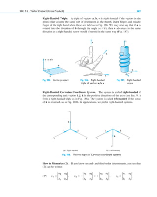 Right-Handed Triple. A triple of vectors a, b, v is right-handed if the vectors in the
given order assume the same sort of orientation as the thumb, index finger, and middle
finger of the right hand when these are held as in Fig. 186. We may also say that if a is
rotated into the direction of b through the angle , then v advances in the same
direction as a right-handed screw would if turned in the same way (Fig. 187).
g (p)
SEC. 9.3 Vector Product (Cross Product) 369
a
b
v
Fig. 185. Vector product Fig. 186. Right-handed Fig. 187. Right-handed
triple of vectors a, b, v screw
a
b
v = a × b
γ
a
b
v
Right-Handed Cartesian Coordinate System. The system is called right-handed if
the corresponding unit vectors i, j, k in the positive directions of the axes (see Sec. 9.1)
form a right-handed triple as in Fig. 188a. The system is called left-handed if the sense
of k is reversed, as in Fig. 188b. In applications, we prefer right-handed systems.
Fig. 188. The two types of Cartesian coordinate systems
z
y
x
z
y
x
i j
k
i j
k
(a) Right-handed (b) Left-handed
How to Memorize (2). If you know second- and third-order determinants, you see that
(2) can be written
(2*) v1  2
a2 a3
b2 b3
2 , v2  2
a1 a3
b1 b3
2  2
a3 a1
b3 b1
2 , v3  2
a1 a2
b1 b2
2
c09.qxd 10/30/10 3:25 PM Page 369
 