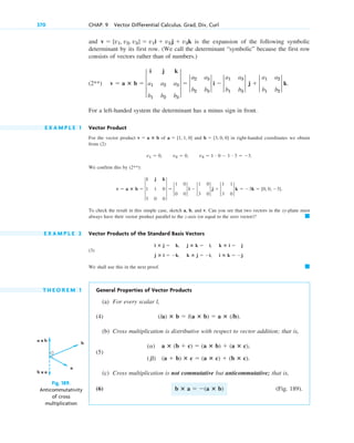 and is the expansion of the following symbolic
determinant by its first row. (We call the determinant “symbolic” because the first row
consists of vectors rather than of numbers.)
(2**)
For a left-handed system the determinant has a minus sign in front.
E X A M P L E 1 Vector Product
For the vector product of and in right-handed coordinates we obtain
from (2)
We confirm this by (2**):
To check the result in this simple case, sketch a, b, and v. Can you see that two vectors in the xy-plane must
always have their vector product parallel to the z-axis (or equal to the zero vector)?
E X A M P L E 2 Vector Products of the Standard Basis Vectors
(3)
We shall use this in the next proof.
T H E O R E M 1 General Properties of Vector Products
(a) For every scalar l,
(4)
(b) Cross multiplication is distributive with respect to vector addition; that is,
(5)
(c) Cross multiplication is not commutative but anticommutative; that is,
(6) (Fig. 189).
b ⴛ a  (a ⴛ b)
(a) a ⴛ (b  c)  (a ⴛ b)  (a ⴛ c),
(b) (a  b) ⴛ c  (a ⴛ c)  (b ⴛ c).
(la) ⴛ b  l(a ⴛ b)  a ⴛ (lb).
䊏
i ⴛ j  k, j ⴛ k  i, k ⴛ i  j
j ⴛ i  k, k ⴛ j  i, i ⴛ k  j.
䊏
v  a ⴛ b  3
i j k
1 1 0
3 0 0
3  2
1 0
0 0
2 i  2
1 0
3 0
2 j  2
1 1
3 0
2 k  3k  [0, 0, 3].
v1  0, v2  0, v3  1 # 0  1 # 3  3.
b  [3, 0, 0]
a  [1, 1, 0]
v  a ⴛ b
v  a ⴛ b  3
i j k
a1 a2 a3
b1 b2 b3
3  2
a2 a3
b2 b3
2 i  2
a1 a3
b1 b3
2 j  2
a1 a2
b1 b2
2 k.
v  [v1, v2, v3]  v1i  v2j  v3k
370 CHAP. 9 Vector Differential Calculus. Grad, Div, Curl
b
a
a × b
b × a
Fig. 189.
Anticommutativity
of cross
multiplication
c09.qxd 10/30/10 3:25 PM Page 370
 