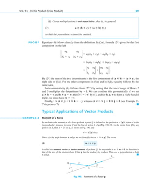 (d) Cross multiplication is not associative; that is, in general,
(7)
so that the parentheses cannot be omitted.
P R O O F Equation (4) follows directly from the definition. In , formula (2*) gives for the first
component on the left
By (2*) the sum of the two determinants is the first component of , the
right side of . For the other components in and in , equality follows by the
same idea.
Anticommutativity (6) follows from (2**) by noting that the interchange of Rows 2
and 3 multiplies the determinant by . We can confirm this geometrically if we set
and ; then by (1), and for b, a, w to form a right-handed
triple, we must have
Finally, , whereas (see Example 2).
This proves (7).
Typical Applications of Vector Products
E X A M P L E 3 Moment of a Force
In mechanics the moment m of a force p about a point Q is defined as the product , where d is the
(perpendicular) distance between Q and the line of action L of p (Fig. 190). If r is the vector from Q to any
point A on L, then , as shown in Fig. 190, and
Since is the angle between r and p, we see from (1) that . The vector
(8)
is called the moment vector or vector moment of p about Q. Its magnitude is m. If , its direction is
that of the axis of the rotation about Q that p has the tendency to produce. This axis is perpendicular to both
r and p. 䊏
m  0
m  r ⴛ p
m  ƒr ⴛ p ƒ
g
m  ƒrƒ ƒ p ƒ sin g.
d  ƒ rƒ sin g
m  ƒp ƒd
䊏
(i ⴛ i) ⴛ j  0 ⴛ j  0
i ⴛ (i ⴛ j)  i ⴛ k  j
w  v.
ƒvƒ  ƒwƒ
b ⴛ a  w
a ⴛ b  v
1
5(b)
(5a)
(5a)
(a ⴛ b)  (a ⴛ c)
 2
a2 a3
b2 b3
2  2
a2 a3
c2 c3
2 .
 (a2b3  a3b2)  (a2c3  a3c2)
2
a2 a3
b2  c2 b3  c3
2  a2(b3  c3)  a3(b2  c2)
(5a)
a ⴛ (b ⴛ c)  (a ⴛ b) ⴛ c
SEC. 9.3 Vector Product (Cross Product) 371
Fig. 190. Moment of a force p
r
p
L
Q
A
d
γ
c09.qxd 10/30/10 3:25 PM Page 371
 