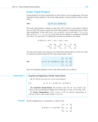 Scalar Triple Product
Certain products of vectors, having three or more factors, occur in applications. The most
important of these products is the scalar triple product or mixed product of three vectors
a, b, c.
(10*)
The scalar triple product is indeed a scalar since (10*) involves a dot product, which in
turn is a scalar. We want to express the scalar triple product in components and as a third-
order determinant. To this end, let and .
Also set . Then from the dot product in components [formula
(2) in Sec. 9.2] and from (2*) with b and c instead of a and b we first obtain
The sum on the right is the expansion of a third-order determinant by its first row. Thus
we obtain the desired formula for the scalar triple product, that is,
(10)
The most important properties of the scalar triple product are as follows.
T H E O R E M 2 Properties and Applications of Scalar Triple Products
(a) In (10) the dot and cross can be interchanged:
(11)
(b) Geometric interpretation. The absolute value of (10) is the
volume of the parallelepiped (oblique box) with a, b, c as edge vectors (Fig. 193).
(c) Linear independence. Three vectors in are linearly independent if
and only if their scalar triple product is not zero.
P R O O F (a) Dot multiplication is commutative, so that by (10)
(a ⴛ b) • c  c • (a ⴛ b)  3
c1 c2 c3
a1 a2 a3
b1 b2 b3
3 .
R3
ƒ(a b c)ƒ
(a b c)  a • (b ⴛ c)  (a ⴛ b) • c.
(a b c)  a • (b ⴛ c)  3
a1 a2 a3
b1 b2 b3
c1 c2 c3
3 .
 a1 2
b2 b3
c2 c3
2  a2 2
b3 b1
c3 c1
2  a3 2
b1 b2
c1 c2
2 .
a • (b ⴛ c)  a • v  a1v1  a2v2  a3v3
b ⴛ c  v  [v1, v2, v3]
c  [c1, c2, c3]
a  [a1, a2, a3], b  [b1, b2, b3],
(a b c)  a • (b ⴛ c).
SEC. 9.3 Vector Product (Cross Product) 373
c09.qxd 10/30/10 3:25 PM Page 373
 