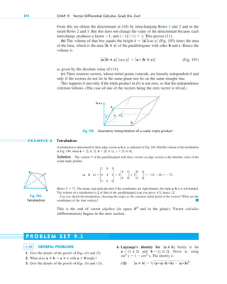 From this we obtain the determinant in (10) by interchanging Rows 1 and 2 and in the
result Rows 2 and 3. But this does not change the value of the determinant because each
interchange produces a factor , and . This proves (11).
(b) The volume of that box equals the height (Fig. 193) times the area
of the base, which is the area of the parallelogram with sides b and c. Hence the
volume is
(Fig. 193)
as given by the absolute value of (11).
(c) Three nonzero vectors, whose initial points coincide, are linearly independent if and
only if the vectors do not lie in the same plane nor lie on the same straight line.
This happens if and only if the triple product in (b) is not zero, so that the independence
criterion follows. (The case of one of the vectors being the zero vector is trivial.)
ƒaƒ ƒ b ⴛ cƒ ƒcos g ƒ  ƒa • (b ⴛ c) ƒ
ƒb ⴛ cƒ
h  ƒaƒ ƒ cos g ƒ
(1)(1)  1
1
374 CHAP. 9 Vector Differential Calculus. Grad, Div, Curl
a
b
c
Fig. 194.
Tetrahedron
1–10 GENERAL PROBLEMS
1. Give the details of the proofs of Eqs. (4) and (5).
2. What does with imply?
3. Give the details of the proofs of Eqs. (6) and (11).
a  0
a ⴛ b  a ⴛ c
4. Lagrange’s identity for . Verify it for
and . Prove it, using
. The identity is
(12) ƒa ⴛ bƒ  2(a • a) (b • b)  (a • b)2
.
sin2
g  1  cos2
g
b  [1, 0, 2]
a  [3, 4, 2]
ƒa ⴛ bƒ
P R O B L E M S E T 9 . 3
Fig. 193. Geometric interpretation of a scalar triple product
h
β
a
b × c
c
b
E X A M P L E 6 Tetrahedron
A tetrahedron is determined by three edge vectors a, b, c, as indicated in Fig. 194. Find the volume of the tetrahedron
in Fig. 194, when
Solution. The volume V of the parallelepiped with these vectors as edge vectors is the absolute value of the
scalar triple product
Hence . The minus sign indicates that if the coordinates are right-handed, the triple a, b, c is left-handed.
The volume of a tetrahedron is of that of the parallelepiped (can you prove it?), hence 12.
Can you sketch the tetrahedron, choosing the origin as the common initial point of the vectors? What are the
coordinates of the four vertices?
This is the end of vector algebra (in space and in the plane). Vector calculus
(differentiation) begins in the next section.
R3
䊏
1
6
V  72
(a b c)  3
2 0 3
0 4 1
5 6 0
3  2 2
4 1
6 0
2  3 2
0 4
5 6
2  12  60  72.
c  [5, 6, 0].
b  [0, 4, 1],
a  [2, 0, 3],
c09.qxd 10/30/10 3:25 PM Page 374
 